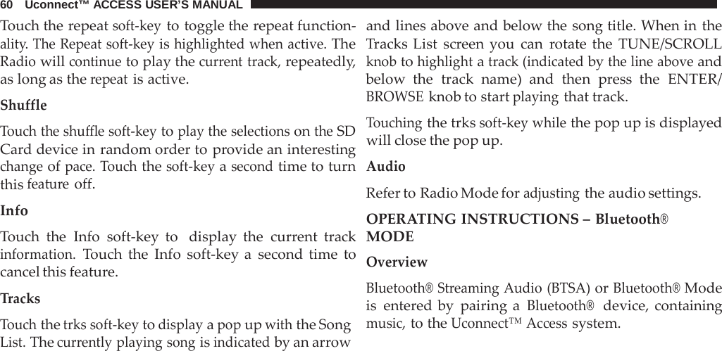 60   Uconnect™ ACCESS USER’S MANUAL  Touch the repeat soft-key to toggle the repeat function- ality. The Repeat soft-key is highlighted when active. The Radio will continue to play the current track, repeatedly, as long as the repeat is active.  Shuffle  Touch the shuffle soft-key to play the selections on the SD Card device in random order to provide an interesting change of pace. Touch the soft-key a second time to turn this feature off.  Info  Touch the Info soft-key to  display the current track information. Touch the Info soft-key a  second time to cancel this feature.  Tracks Touch the trks soft-key to display a pop up with the Song List. The currently playing song is indicated by an arrow and lines above and below the song title. When in the Tracks List screen you can  rotate the TUNE/SCROLL knob to highlight a track (indicated by the line above and below the track name) and then  press the ENTER/ BROWSE knob to start playing that track.  Touching the trks soft-key while the pop up is displayed will close the pop up.  Audio Refer to Radio Mode for adjusting the audio settings. OPERATING INSTRUCTIONS – Bluetooth® MODE Overview  Bluetooth® Streaming Audio (BTSA) or Bluetooth® Mode is entered by pairing a Bluetooth®  device, containing music, to the Uconnect™ Access system. 