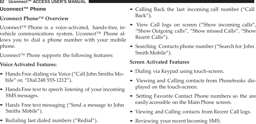 62   Uconnect™ ACCESS USER’S MANUAL  Uconnect™ Phone  Uconnect Phone™ Overview Uconnect™ Phone is  a voice-activated,  hands-free, in- vehicle communications system. Uconnect™ Phone al- lows you to dial  a  phone number with your mobile phone.  Uconnect™ Phone supports the following features: Voice Activated Features:  • Hands Free dialing via Voice (“Call John Smiths Mo- bile” or, “Dial 248 555-1212”).  • Hands Free text to speech listening of your incoming SMS messages. • Hands Free text messaging (“Send a message to John Smiths Mobile”). • Redialing last dialed numbers (“Redial”). • Calling Back the last incoming call number (“Call Back”).  • View Call logs on screen (“Show incoming calls”, “Show Outgoing calls”, “Show missed Calls”, “Show Recent Calls”).  • Searching Contacts phone number (“Search for John Smith Mobile”). Screen Activated Features • Dialing via Keypad using touch-screen.  • Viewing and Calling contacts from Phonebooks dis- played on the touch-screen.  • Setting Favorite Contact Phone numbers so the  are easily accessible on the Main Phone screen.  • Viewing and Calling contacts from Recent Call logs. • Reviewing your recent Incoming SMS. 