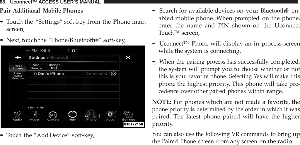 68   Uconnect™ ACCESS USER’S MANUAL  Pair Additional Mobile Phones  • Touch the “Settings” soft-key from the Phone main screen,  • Next, touch the “Phone/Bluetooth®” soft-key,   • Touch the “Add Device” soft-key, • Search for available devices on your Bluetooth®  en- abled mobile phone. When prompted on the phone, enter the name and  PIN  shown on the Uconnect Touch™ screen,  • Uconnect™ Phone will display an in  process screen while the system is connecting,  • When the pairing  process has successfully completed, the system will prompt you to choose whether or not this is your favorite phone. Selecting Yes will make this phone the highest priority. This phone will take pre- cedence over other paired phones within range.  NOTE: For phones which are not made a favorite, the phone priority is determined by the order in which it was paired. The latest phone paired will have the higher priority. You can also use the following VR commands to bring up the Paired Phone screen from any screen on the radio: 