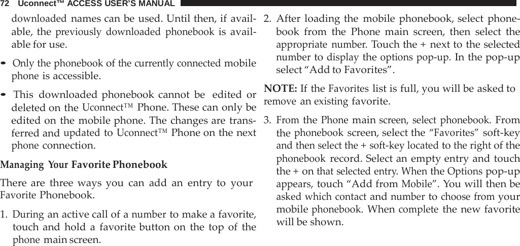 72   Uconnect™ ACCESS USER’S MANUAL  downloaded names can be used. Until then, if avail- able, the previously downloaded phonebook is avail- able for use.  • Only the phonebook of the currently connected mobile phone is accessible.  • This downloaded phonebook cannot be  edited or deleted on the Uconnect™ Phone. These can only be edited on the mobile phone. The changes are trans- ferred and updated to Uconnect™ Phone on the next phone connection.  Managing  Your Favorite Phonebook There  are  three ways you can add an entry to your Favorite Phonebook.  1. During an active call of a number to make a favorite, touch and hold  a  favorite button on the top of the phone main screen. 2. After loading the mobile phonebook, select phone- book  from the Phone main screen, then select the appropriate number. Touch the +  next to the selected number to display the options pop-up. In the pop-up select “Add to Favorites”.  NOTE: If the Favorites list is full, you will be asked to remove an existing favorite.  3. From the Phone main screen, select phonebook. From the phonebook screen, select the “Favorites” soft-key and then select the + soft-key located to the right of the phonebook record. Select an empty entry and touch the + on that selected entry. When the Options pop-up appears, touch “Add from Mobile”. You will then be asked which contact and number to choose from your mobile phonebook. When complete the new favorite will be shown. 