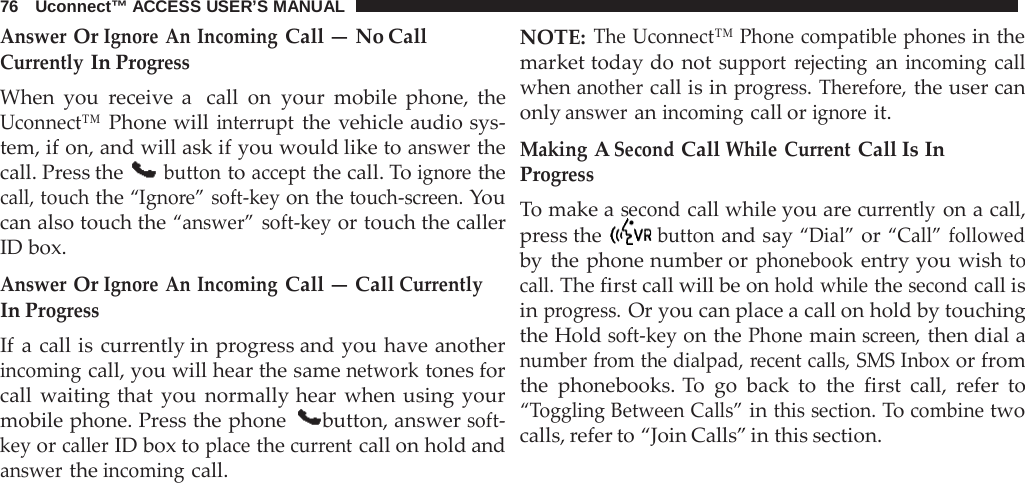 76   Uconnect™ ACCESS USER’S MANUAL  Answer Or Ignore An Incoming Call — No Call Currently In Progress When you  receive a  call on your mobile phone, the Uconnect™ Phone will interrupt the vehicle audio sys- tem, if on, and will ask if you would like to answer the call. Press the  button to accept the call. To ignore the call, touch the “Ignore” soft-key on the touch-screen. You can also touch the “answer” soft-key or touch the caller ID box.  Answer Or Ignore An Incoming Call — Call Currently In Progress If a call is currently in progress and you have another incoming call, you will hear the same network tones for call waiting that you normally hear when using your mobile phone. Press the phone  button, answer soft- key or caller ID box to place the current call on hold and answer the incoming call. NOTE: The Uconnect™ Phone compatible phones in the market today do not support  rejecting an incoming call when another call is in progress. Therefore, the user can only answer an incoming call or ignore it.  Making A Second Call While Current Call Is In Progress To make a second call while you are currently on a call, press the  button and say “Dial” or “Call” followed by the phone number or phonebook entry you wish to call. The first call will be on hold while the second call is in progress. Or you can place a call on hold by touching the Hold soft-key on the Phone main screen, then dial a number from the dialpad, recent calls, SMS Inbox or from the phonebooks. To  go back to the first call,  refer to “Toggling Between Calls” in this section. To combine two calls, refer to “Join Calls” in this section. 