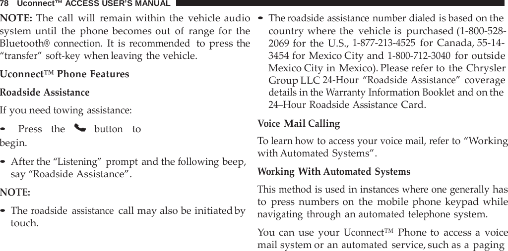 78   Uconnect™ ACCESS USER’S MANUAL  NOTE: The call will  remain within the vehicle audio system until the phone becomes out of range for the Bluetooth® connection. It  is recommended  to  press the “transfer” soft-key when leaving the vehicle.  Uconnect™ Phone Features Roadside Assistance If you need towing assistance: • Press the  button to begin.  • After the “Listening” prompt and the following beep, say “Roadside Assistance”.  NOTE:  • The roadside assistance call may also be initiated by touch. • The roadside assistance number dialed is based on the country where the vehicle is purchased (1-800-528- 2069 for the U.S., 1-877-213-4525 for Canada, 55-14- 3454 for Mexico City and 1-800-712-3040 for outside Mexico City in Mexico). Please refer to the Chrysler Group LLC 24-Hour “Roadside Assistance” coverage details in the Warranty Information Booklet and on the 24–Hour Roadside Assistance Card. Voice Mail Calling To learn how to access your voice mail, refer to “Working with Automated Systems”.  Working With Automated Systems This method is used in instances where one generally has to  press numbers on the mobile phone keypad while navigating through an automated telephone system.  You can use your Uconnect™ Phone to access a  voice mail system or an automated service, such as a paging 