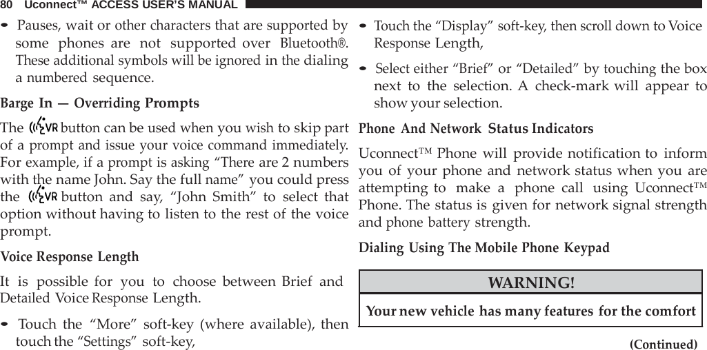 80   Uconnect™ ACCESS USER’S MANUAL  • Pauses, wait or other characters that are supported by some  phones  are  not  supported over  Bluetooth®. These additional symbols will be ignored in the dialing a numbered sequence.  Barge In — Overriding Prompts The  button can be used when you wish to skip part of a prompt and issue your voice command immediately. For example, if a prompt is asking “There are 2 numbers with the name John. Say the full name” you could press the  button and say,  “John Smith” to select that option without having to listen to the rest of the voice prompt.  Voice Response Length It  is  possible for  you  to  choose between Brief and Detailed Voice Response Length.  • Touch the “More” soft-key (where  available), then touch the “Settings” soft-key, • Touch the “Display” soft-key, then scroll down to Voice Response Length,  • Select either “Brief” or “Detailed” by touching the box next to the selection. A  check-mark will appear to show your selection.  Phone And Network Status Indicators Uconnect™ Phone will  provide notification to inform you of your phone and network status when you  are attempting to  make a  phone call  using Uconnect™ Phone. The status is given for network signal strength and phone battery strength.  Dialing Using The Mobile Phone  Keypad  WARNING!  Your new vehicle has many features for the comfort  (Continued) 
