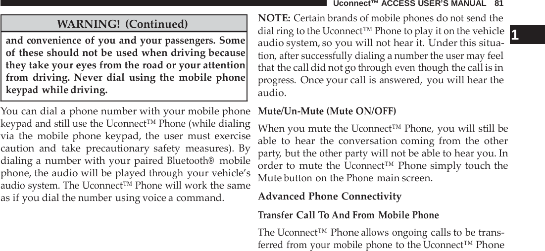 Uconnect™ ACCESS USER’S MANUAL   81   WARNING! (Continued) and convenience of you and your passengers. Some of these should not be used when driving because they take your eyes from the road or your attention from driving. Never dial using the mobile phone keypad while driving.  You can dial a phone number with your mobile phone keypad and still use the Uconnect™ Phone (while dialing via the mobile phone keypad, the user must exercise caution and take  precautionary safety measures). By dialing a  number with your paired Bluetooth®  mobile phone, the audio will be played through your vehicle’s audio system. The Uconnect™ Phone will work the same as if you dial the number using voice a command. NOTE: Certain brands of mobile phones do not send the dial ring to the Uconnect™ Phone to play it on the vehicle  1 audio system, so you will not hear it. Under this situa- tion, after successfully dialing a number the user may feel that the call did not go through even though the call is in progress. Once your call is answered, you will hear the audio. Mute/Un-Mute (Mute ON/OFF) When you mute the Uconnect™ Phone, you will still be able to hear the conversation coming  from the other party, but the other party will not be able to hear you. In order to mute the Uconnect™ Phone simply touch the Mute button on the Phone main screen.  Advanced Phone Connectivity Transfer Call To And From Mobile Phone The Uconnect™ Phone allows ongoing calls to be trans- ferred from your mobile phone to the Uconnect™ Phone 