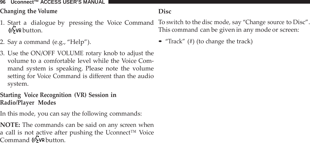 96   Uconnect™ ACCESS USER’S MANUAL  Changing the Volume  1. Start a  dialogue by  pressing the  Voice Command  button.  2. Say a command (e.g., “Help”).  3. Use the ON/OFF VOLUME rotary knob to adjust the volume to a comfortable level while the Voice Com- mand system is speaking. Please note the volume setting for Voice Command is different than the audio system.  Starting  Voice Recognition (VR) Session in Radio/Player  Modes In this mode, you can say the following commands:  NOTE: The commands can be said on any screen when a  call is not active after pushing the Uconnect™ Voice Command  button. Disc To switch to the disc mode, say “Change source to Disc”. This command can be given in any mode or screen:  • “Track” (#) (to change the track) 