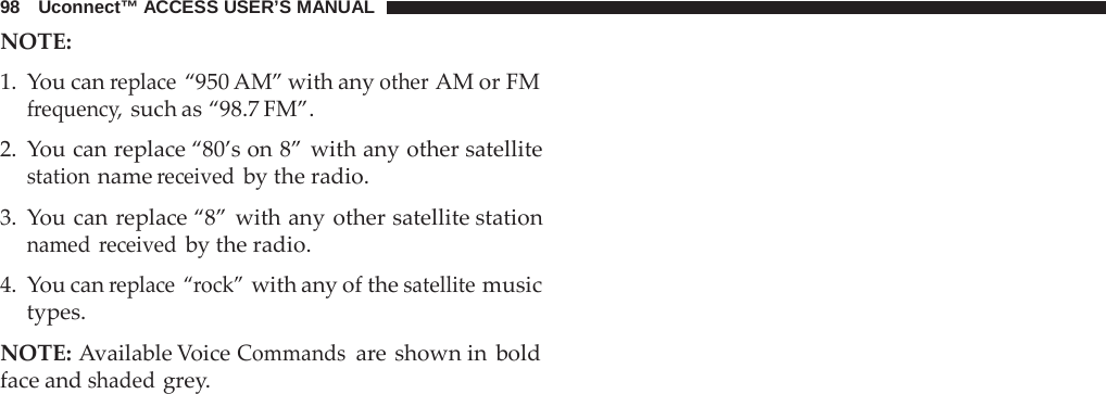 98   Uconnect™ ACCESS USER’S MANUAL NOTE:  1.  You can replace “950 AM” with any other AM or FM frequency, such as “98.7 FM”.  2.  You can replace “80’s on 8” with any other satellite station name received by the radio.  3.  You can replace “8” with any other satellite station named  received by the radio.  4.  You can replace “rock” with any of the satellite music types.  NOTE: Available Voice Commands are shown in bold face and shaded grey. 