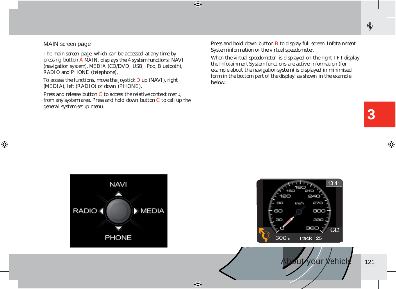 MAIN screen page  The main screen page, which can be accessed at any time by pressing button A MAIN, displays the 4 system functions: NAVI (navigation system), MEDIA (CD/DVD, USB, iPod, Bluetooth), RADIO and PHONE (telephone). To access the functions, move the joystick D up (NAVI), right (MEDIA), left (RADIO) or down (PHONE). Press and release button C to access the relative context menu, from any system area. Press and hold down button C to call up the general system setup menu. Press and hold down button B to display full screen Infotainment System information or the virtual speedometer. When the virtual speedometer  is displayed on the right TFT display, the Infotainment System functions are active: information (for example about the navigation system) is displayed in minimised form in the bottom part of the display, as shown in the example below. 3 About your Vehicle 121              