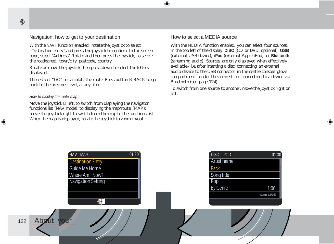 Navigation: how to get to your destination  With the NAVI function enabled, rotate the joystick to select “Destination entry” and press the joystick to confirm. In the screen page, select “Address”. Rotate and then press the joystick, to select: the road/street, town/city, postcode, country. Rotate or move the joystick then press down to select the letters displayed. Then select “GO” to calculate the route. Press button B BACK to go back to the previous level, at any time. How to select a MEDIA source  With the MEDIA function enabled, you can select four sources, in the top left of the display: DISC (CD or DVD, optional), USB (external USB device), iPod (external Apple iPod), or Bluetooth (streaming audio). Sources are only displayed when effectively available - i.e. after inserting a disc, connecting an external audio device to the USB connector in the centre console glove compartment - under the armrest - or connecting to a device via Bluetooth (see  page 124). To switch from one source to another, move the joystick right or left. How to display the route map Move the joystick D left, to switch from displaying the navigator functions list (NAV mode)  to displaying the map/route (MAP); move the joystick right to switch from the map to the functions list. When the map is displayed, rotate the joystick to zoom in/out.  122  About  your     DISC iPOD 01:30 Artist name Back Song title Pop By Genre  1:06 Song 12/163  NAV MAP  01:30 Destination Entry Guide Me Home Where Am I Now? Navigation Setting               