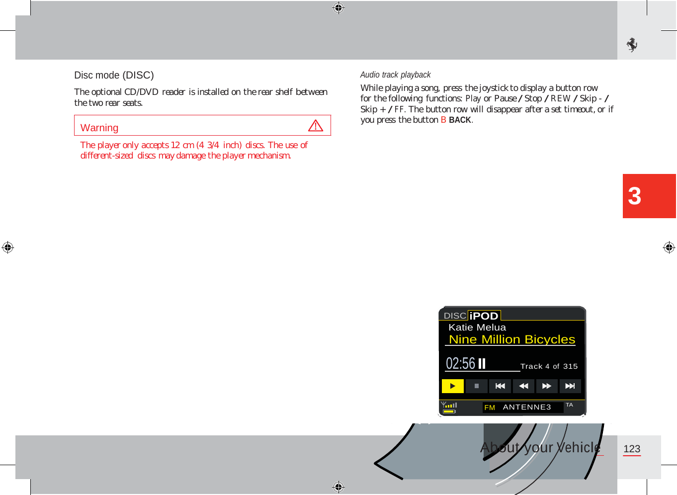Disc mode (DISC)  The optional CD/DVD reader is installed on the rear shelf between the two rear seats. Audio track playback While playing a song, press the joystick to display a button row for the following functions: Play or Pause / Stop / REW / Skip - / Skip + / FF. The button row will disappear after a set timeout, or if you press the button B BACK. The player only accepts 12 cm (4 3/4  inch) discs. The use of different-sized  discs may damage the player mechanism. 3 Katie Melua  Nine Million Bicycles  02:56  Track 4  of 315 About your Vehicle 123     FM   ANTENNE3 TA         DISC iPOD       Warning      