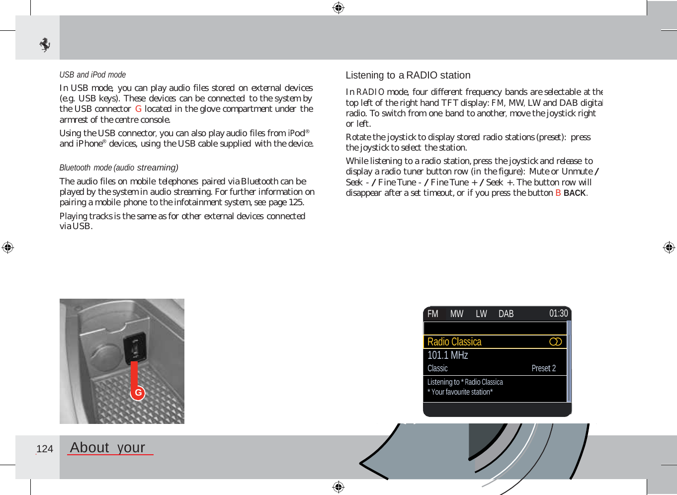 USB and iPod mode In USB mode,  you can play audio files stored on external devices (e.g. USB keys). These devices can be connected to the system by the USB connector G located in the glove compartment under the armrest of the centre console. Using the USB connector, you can also play audio files from iPod® and iPhone®  devices, using the USB cable supplied with the device. Listening to a RADIO station  In RADIO mode, four different frequency bands are selectable at the top left of the right hand TFT display: FM, MW, LW and DAB digital radio. To switch from one band to another, move the joystick right or left. Rotate the joystick to display stored radio stations (preset):  press the joystick to select the station. While listening to a radio station, press the joystick and release to display a radio tuner button row (in the figure): Mute or Unmute / Seek - / Fine Tune - / Fine Tune + / Seek +. The button row will disappear after a set timeout, or if you press the button B BACK. Bluetooth mode (audio streaming) The audio files on mobile telephones paired via Bluetooth can be played by the system in audio streaming. For further information on pairing a mobile phone to the infotainment system, see page 125. Playing tracks is the same as for other external devices connected via USB. G  124  About  your       FM MW  LW DAB 01:30  Radio Classica 101.1 MHz Classic Preset 2 Listening to * Radio Classica * Your favourite station*             