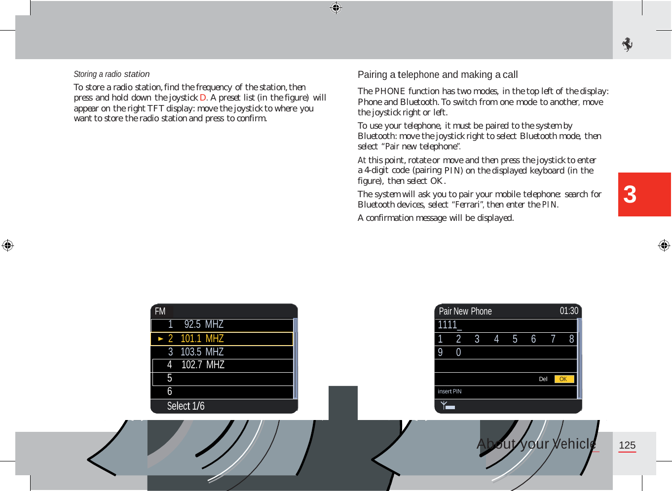 Storing a radio station To store a radio station, find the frequency of the station, then press and hold down the joystick D. A preset list (in the figure) will appear on the right TFT display: move the joystick to where you want to store the radio station and press to confirm. Pairing a telephone and making a call  The PHONE function has two modes, in the top left of the display: Phone and Bluetooth. To switch from one mode to another, move the joystick right or left. To use your telephone, it must be paired to the system by Bluetooth: move the joystick right to select Bluetooth mode, then select “Pair new telephone”. At this point, rotate or move and then press the joystick to enter a 4-digit code (pairing PIN) on the displayed keyboard (in the figure), then select OK. The system will ask you to pair your mobile telephone: search for Bluetooth devices, select “Ferrari”, then enter the PIN. A confirmation message will be displayed. 3 About your Vehicle 125   Pair New Phone  01:30 1111_ 1 2 3 4 5 6 7 8 9 0  Del insert PIN  OK FM  1  92.5 MHZ 2   101.1 MHZ 3   103.5 MHZ 4    102.7 MHZ 5 6 Select 1/6         