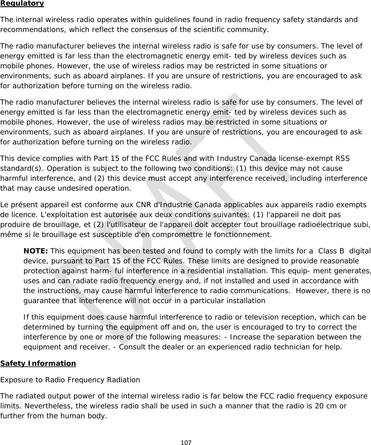  107  Regulatory The internal wireless radio operates within guidelines found in radio frequency safety standards and recommendations, which reflect the consensus of the scientific community. The radio manufacturer believes the internal wireless radio is safe for use by consumers. The level of energy emitted is far less than the electromagnetic energy emit- ted by wireless devices such as mobile phones. However, the use of wireless radios may be restricted in some situations or environments, such as aboard airplanes. If you are unsure of restrictions, you are encouraged to ask for authorization before turning on the wireless radio. The radio manufacturer believes the internal wireless radio is safe for use by consumers. The level of energy emitted is far less than the electromagnetic energy emit- ted by wireless devices such as mobile phones. However, the use of wireless radios may be restricted in some situations or environments, such as aboard airplanes. If you are unsure of restrictions, you are encouraged to ask for authorization before turning on the wireless radio. This device complies with Part 15 of the FCC Rules and with Industry Canada license-exempt RSS standard(s). Operation is subject to the following two conditions: (1) this device may not cause harmful interference, and (2) this device must accept any interference received, including interference that may cause undesired operation. Le présent appareil est conforme aux CNR d&apos;Industrie Canada applicables aux appareils radio exempts de licence. L&apos;exploitation est autorisée aux deux conditions suivantes: (1) l&apos;appareil ne doit pas produire de brouillage, et (2) l&apos;utilisateur de l&apos;appareil doit accepter tout brouillage radioélectrique subi, même si le brouillage est susceptible d&apos;en compromettre le fonctionnement. NOTE: This equipment has been tested and found to comply with the limits for a  Class B  digital device, pursuant to Part 15 of the FCC Rules. These limits are designed to provide reasonable protection against harm- ful interference in a residential installation. This equip- ment generates, uses and can radiate radio frequency energy and, if not installed and used in accordance with the instructions, may cause harmful interference to radio communications.  However, there is no guarantee that interference will not occur in a particular installation If this equipment does cause harmful interference to radio or television reception, which can be determined by turning the equipment off and on, the user is encouraged to try to correct the interference by one or more of the following measures: - Increase the separation between the equipment and receiver. - Consult the dealer or an experienced radio technician for help. Safety Information Exposure to Radio Frequency Radiation The radiated output power of the internal wireless radio is far below the FCC radio frequency exposure limits. Nevertheless, the wireless radio shall be used in such a manner that the radio is 20 cm or further from the human body. 