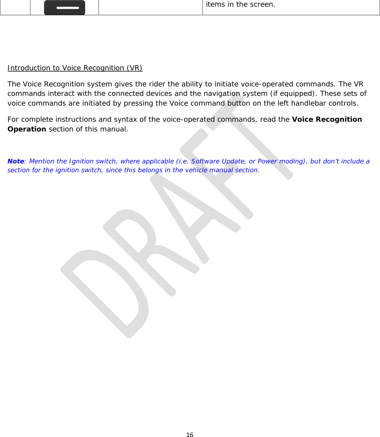  16   items in the screen.    Introduction to Voice Recognition (VR) The Voice Recognition system gives the rider the ability to initiate voice-operated commands. The VR commands interact with the connected devices and the navigation system (if equipped). These sets of voice commands are initiated by pressing the Voice command button on the left handlebar controls. For complete instructions and syntax of the voice-operated commands, read the Voice Recognition Operation section of this manual.   Note: Mention the Ignition switch, where applicable (i.e. Software Update, or Power moding), but don’t include a section for the ignition switch, since this belongs in the vehicle manual section.     