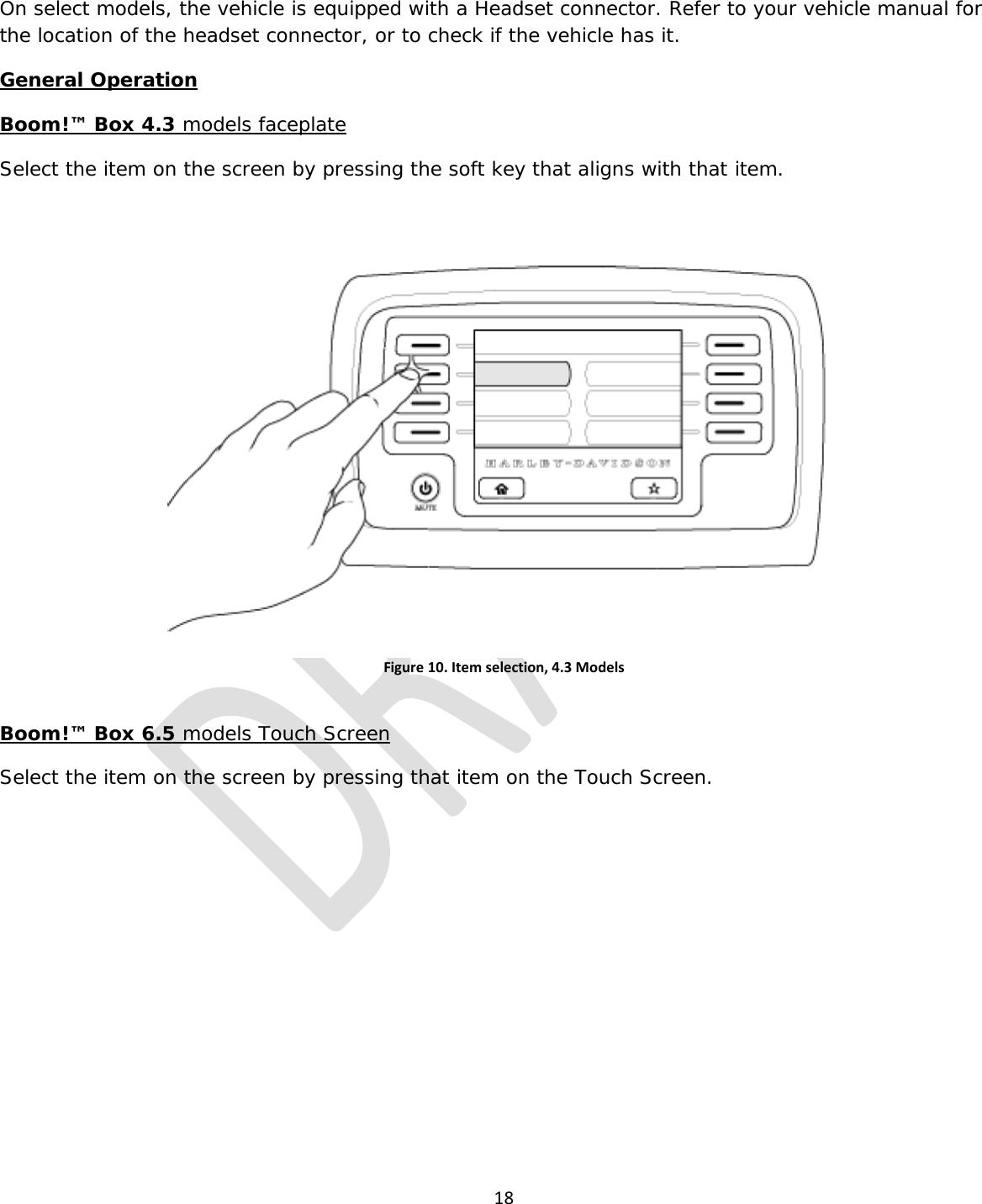  18  On select models, the vehicle is equipped with a Headset connector. Refer to your vehicle manual for the location of the headset connector, or to check if the vehicle has it. General Operation Boom!™ Box 4.3 models faceplate Select the item on the screen by pressing the soft key that aligns with that item.  Figure 10. Item selection, 4.3 Models  Boom!™ Box 6.5 models Touch Screen Select the item on the screen by pressing that item on the Touch Screen. 