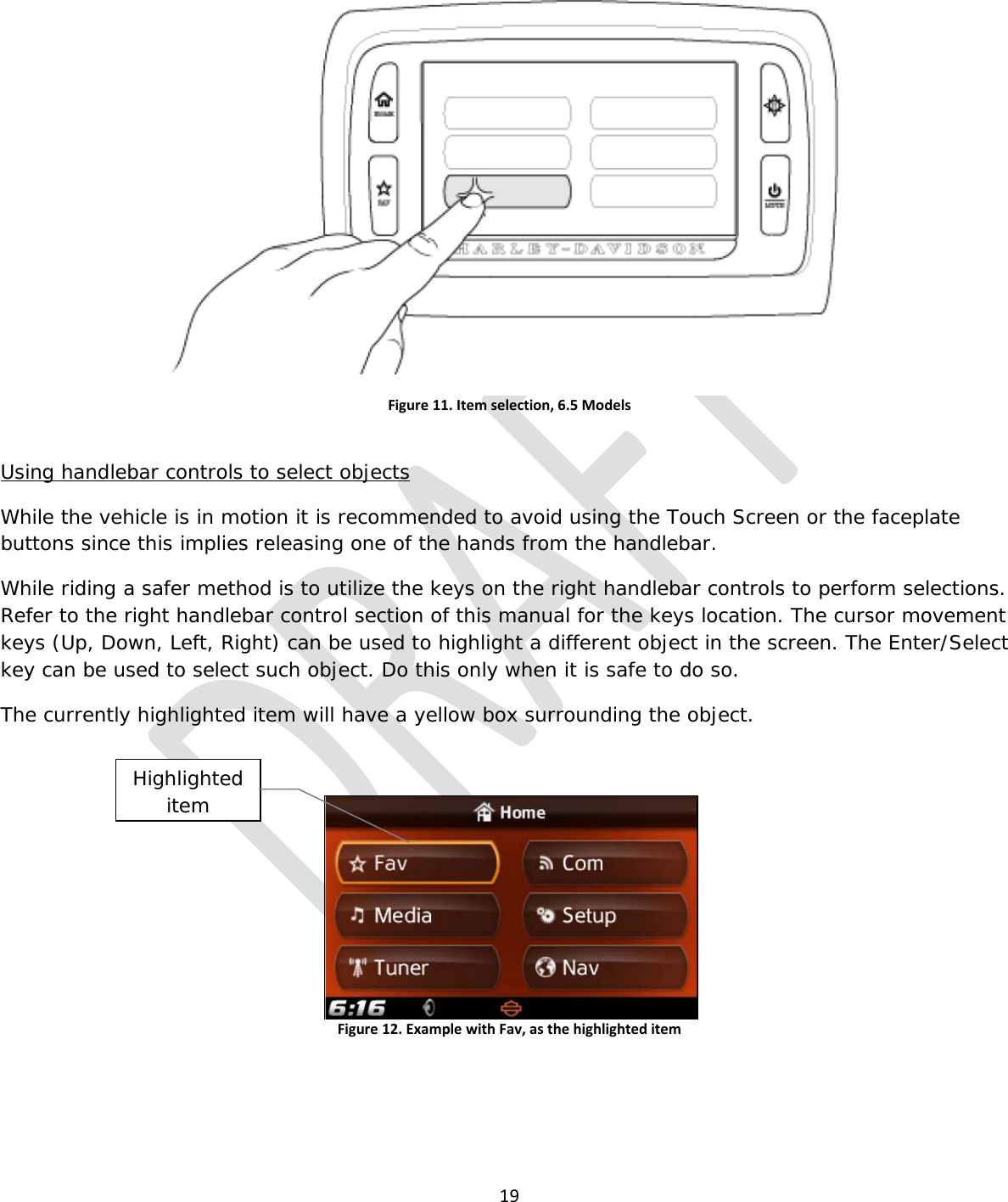  19   Figure 11. Item selection, 6.5 Models  Using handlebar controls to select objects While the vehicle is in motion it is recommended to avoid using the Touch Screen or the faceplate buttons since this implies releasing one of the hands from the handlebar. While riding a safer method is to utilize the keys on the right handlebar controls to perform selections. Refer to the right handlebar control section of this manual for the keys location. The cursor movement keys (Up, Down, Left, Right) can be used to highlight a different object in the screen. The Enter/Select key can be used to select such object. Do this only when it is safe to do so. The currently highlighted item will have a yellow box surrounding the object.  Figure 12. Example with Fav, as the highlighted item    Highlighted item 