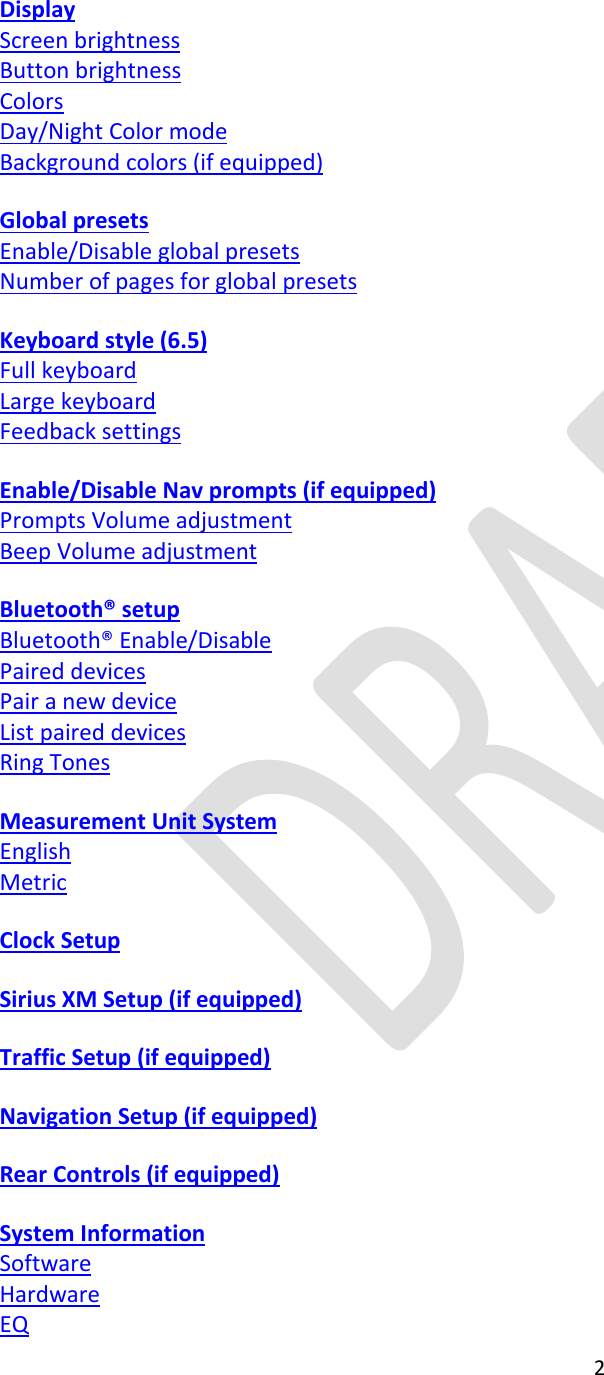  2    Display Screen brightness Button brightness Colors Day/Night Color mode Background colors (if equipped)  Global presets Enable/Disable global presets Number of pages for global presets  Keyboard style (6.5) Full keyboard Large keyboard Feedback settings  Enable/Disable Nav prompts (if equipped) Prompts Volume adjustment Beep Volume adjustment  Bluetooth® setup Bluetooth® Enable/Disable Paired devices Pair a new device List paired devices Ring Tones  Measurement Unit System English Metric  Clock Setup  Sirius XM Setup (if equipped)  Traffic Setup (if equipped)    Navigation Setup (if equipped)  Rear Controls (if equipped)  System Information Software Hardware EQ 