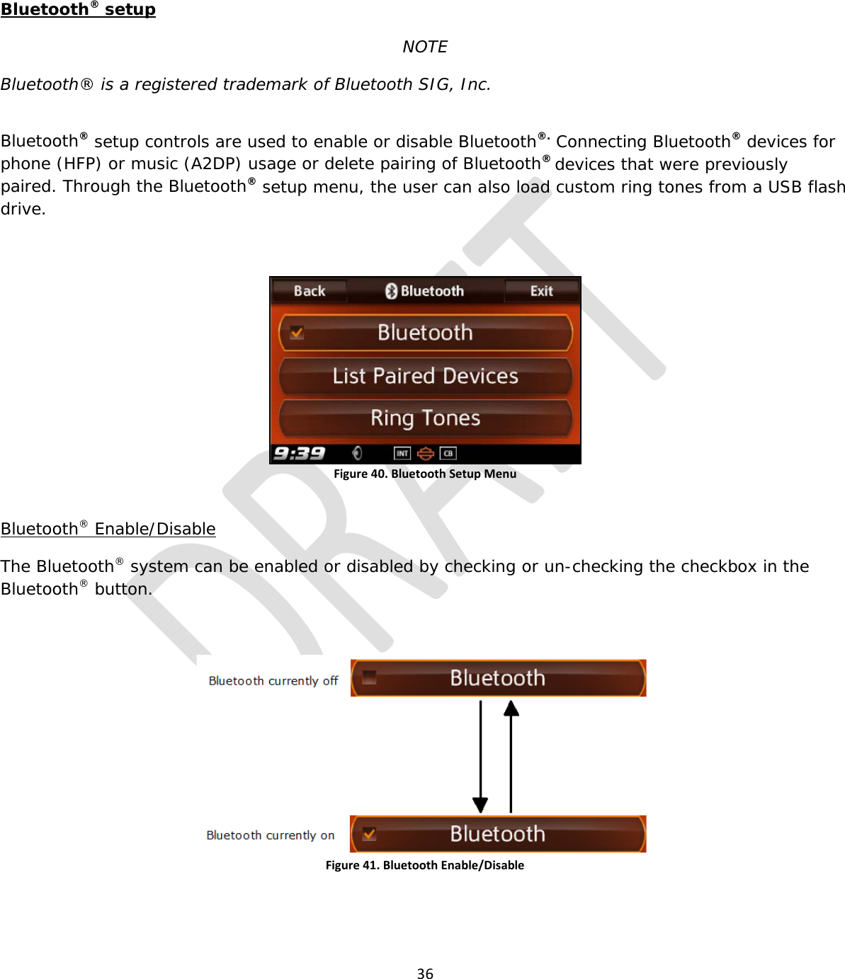  36   Bluetooth® setup NOTE Bluetooth® is a registered trademark of Bluetooth SIG, Inc.  Bluetooth® setup controls are used to enable or disable Bluetooth®. Connecting Bluetooth® devices for phone (HFP) or music (A2DP) usage or delete pairing of Bluetooth® devices that were previously paired. Through the Bluetooth® setup menu, the user can also load custom ring tones from a USB flash drive.  Figure 40. Bluetooth Setup Menu  Bluetooth® Enable/Disable The Bluetooth® system can be enabled or disabled by checking or un-checking the checkbox in the Bluetooth® button.  Figure 41. Bluetooth Enable/Disable   