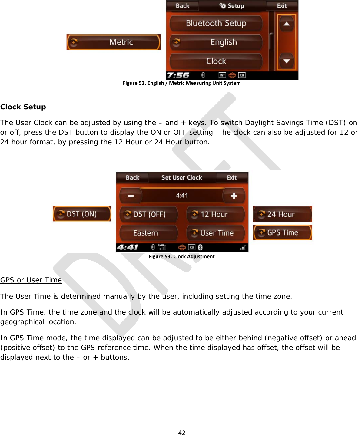  42   Figure 52. English / Metric Measuring Unit System  Clock Setup The User Clock can be adjusted by using the – and + keys. To switch Daylight Savings Time (DST) on or off, press the DST button to display the ON or OFF setting. The clock can also be adjusted for 12 or 24 hour format, by pressing the 12 Hour or 24 Hour button.  Figure 53. Clock Adjustment  GPS or User Time  The User Time is determined manually by the user, including setting the time zone. In GPS Time, the time zone and the clock will be automatically adjusted according to your current geographical location.  In GPS Time mode, the time displayed can be adjusted to be either behind (negative offset) or ahead (positive offset) to the GPS reference time. When the time displayed has offset, the offset will be displayed next to the – or + buttons. 