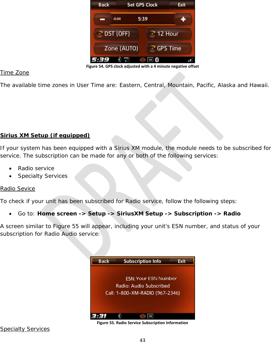  43   Figure 54. GPS clock adjusted with a 4 minute negative offset Time Zone The available time zones in User Time are: Eastern, Central, Mountain, Pacific, Alaska and Hawaii.    Sirius XM Setup (if equipped) If your system has been equipped with a Sirius XM module, the module needs to be subscribed for service. The subscription can be made for any or both of the following services: • Radio service • Specialty Services Radio Sevice To check if your unit has been subscribed for Radio service, follow the following steps: • Go to: Home screen -&gt; Setup -&gt; SiriusXM Setup -&gt; Subscription -&gt; Radio A screen similar to Figure 55 will appear, including your unit’s ESN number, and status of your subscription for Radio Audio service:  Figure 55. Radio Service Subscription Information Specialty Services 
