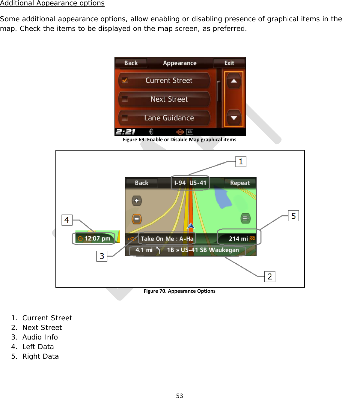  53    Additional Appearance options Some additional appearance options, allow enabling or disabling presence of graphical items in the map. Check the items to be displayed on the map screen, as preferred.  Figure 69. Enable or Disable Map graphical items   Figure 70. Appearance Options   1. Current Street 2. Next Street 3. Audio Info 4. Left Data 5. Right Data    