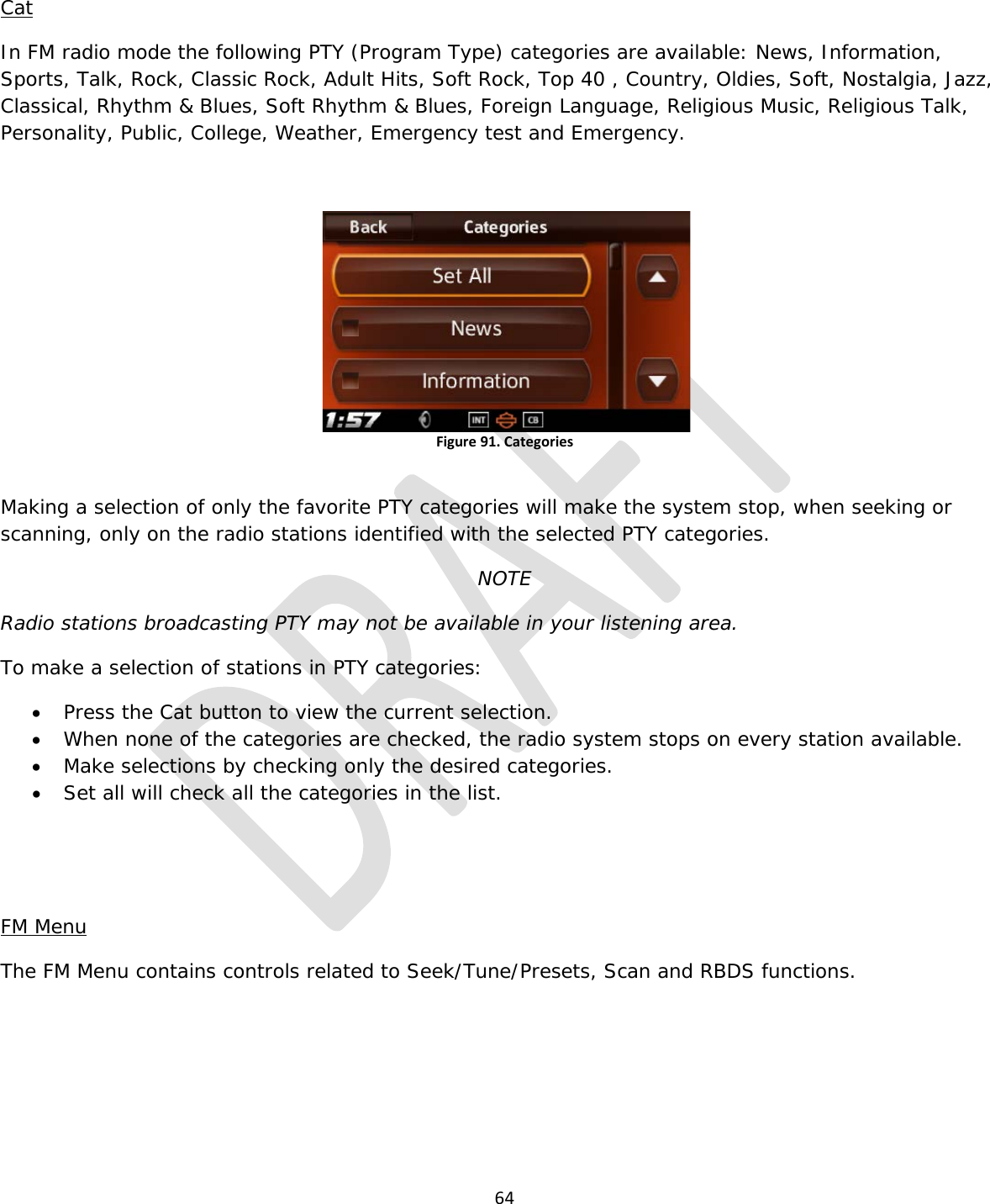  64  Cat In FM radio mode the following PTY (Program Type) categories are available: News, Information, Sports, Talk, Rock, Classic Rock, Adult Hits, Soft Rock, Top 40 , Country, Oldies, Soft, Nostalgia, Jazz, Classical, Rhythm &amp; Blues, Soft Rhythm &amp; Blues, Foreign Language, Religious Music, Religious Talk, Personality, Public, College, Weather, Emergency test and Emergency.  Figure 91. Categories  Making a selection of only the favorite PTY categories will make the system stop, when seeking or scanning, only on the radio stations identified with the selected PTY categories.   NOTE Radio stations broadcasting PTY may not be available in your listening area. To make a selection of stations in PTY categories: • Press the Cat button to view the current selection. • When none of the categories are checked, the radio system stops on every station available. • Make selections by checking only the desired categories. • Set all will check all the categories in the list.   FM Menu The FM Menu contains controls related to Seek/Tune/Presets, Scan and RBDS functions. 