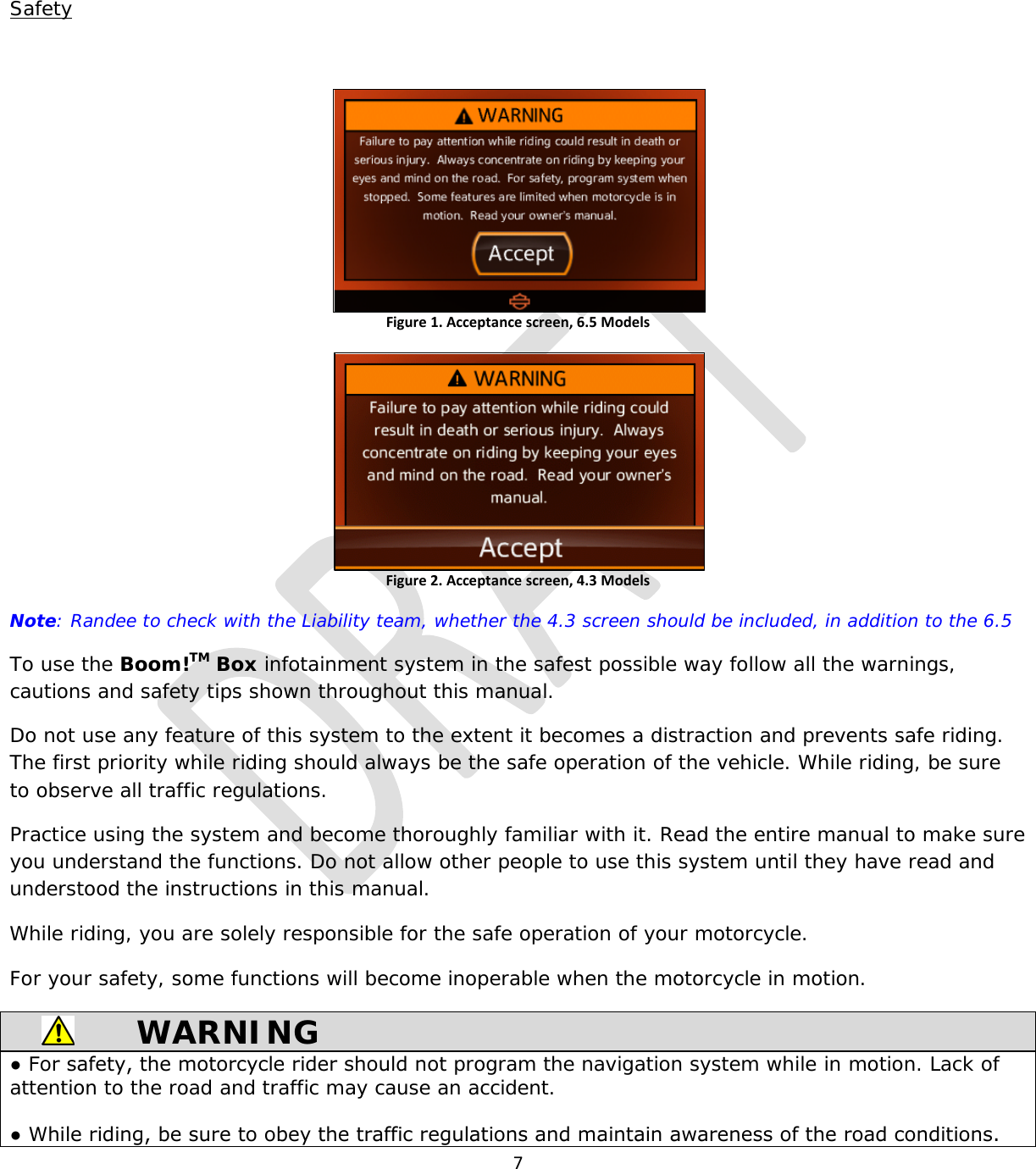  7   Safety  Figure 1. Acceptance screen, 6.5 Models   Figure 2. Acceptance screen, 4.3 Models  Note: Randee to check with the Liability team, whether the 4.3 screen should be included, in addition to the 6.5 To use the Boom!TM Box infotainment system in the safest possible way follow all the warnings, cautions and safety tips shown throughout this manual. Do not use any feature of this system to the extent it becomes a distraction and prevents safe riding. The first priority while riding should always be the safe operation of the vehicle. While riding, be sure to observe all traffic regulations. Practice using the system and become thoroughly familiar with it. Read the entire manual to make sure you understand the functions. Do not allow other people to use this system until they have read and understood the instructions in this manual. While riding, you are solely responsible for the safe operation of your motorcycle. For your safety, some functions will become inoperable when the motorcycle in motion.   WARNING ● For safety, the motorcycle rider should not program the navigation system while in motion. Lack of attention to the road and traffic may cause an accident.  ● While riding, be sure to obey the traffic regulations and maintain awareness of the road conditions. 