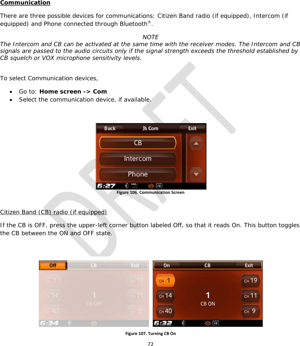  72   Communication There are three possible devices for communications: Citizen Band radio (if equipped), Intercom (if equipped) and Phone connected through Bluetooth®. NOTE The Intercom and CB can be activated at the same time with the receiver modes. The Intercom and CB signals are passed to the audio circuits only if the signal strength exceeds the threshold established by CB squelch or VOX microphone sensitivity levels.   To select Communication devices, • Go to: Home screen -&gt; Com • Select the communication device, if available.  Figure 106. Communication Screen  Citizen Band (CB) radio (if equipped) If the CB is OFF, press the upper-left corner button labeled Off, so that it reads On. This button toggles the CB between the ON and OFF state.  Figure 107. Turning CB On 
