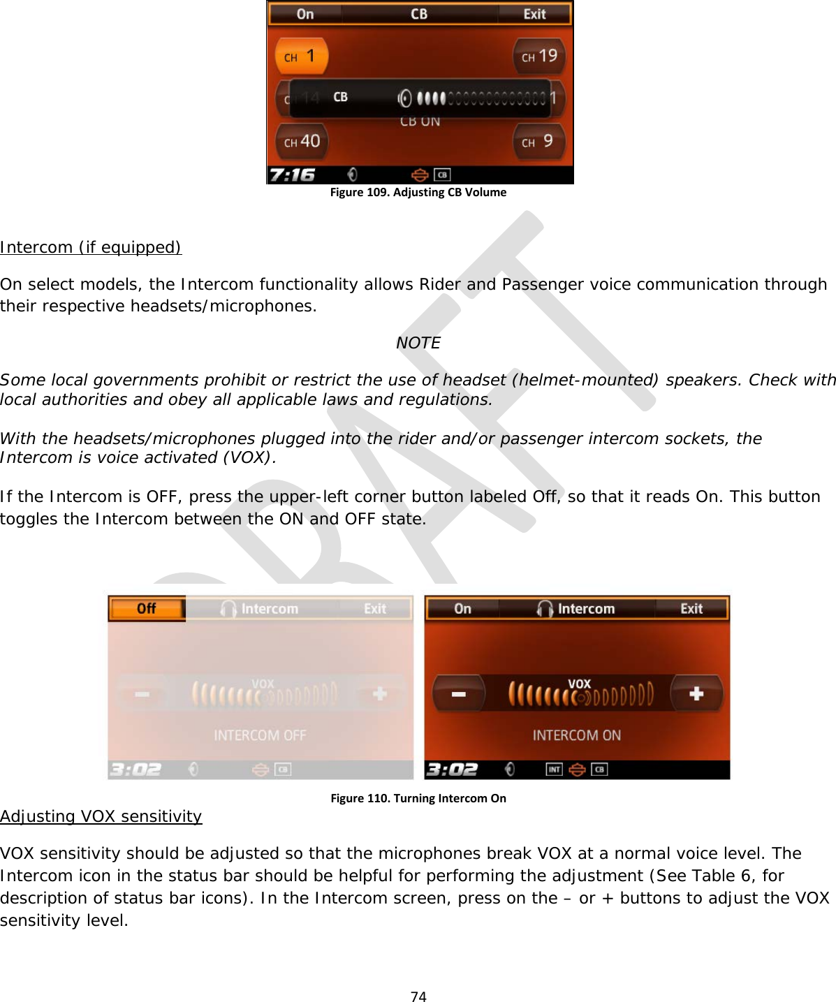  74   Figure 109. Adjusting CB Volume  Intercom (if equipped) On select models, the Intercom functionality allows Rider and Passenger voice communication through their respective headsets/microphones. NOTE Some local governments prohibit or restrict the use of headset (helmet-mounted) speakers. Check with local authorities and obey all applicable laws and regulations.  With the headsets/microphones plugged into the rider and/or passenger intercom sockets, the Intercom is voice activated (VOX).  If the Intercom is OFF, press the upper-left corner button labeled Off, so that it reads On. This button toggles the Intercom between the ON and OFF state.  Figure 110. Turning Intercom On Adjusting VOX sensitivity VOX sensitivity should be adjusted so that the microphones break VOX at a normal voice level. The Intercom icon in the status bar should be helpful for performing the adjustment (See Table 6, for description of status bar icons). In the Intercom screen, press on the – or + buttons to adjust the VOX sensitivity level. 