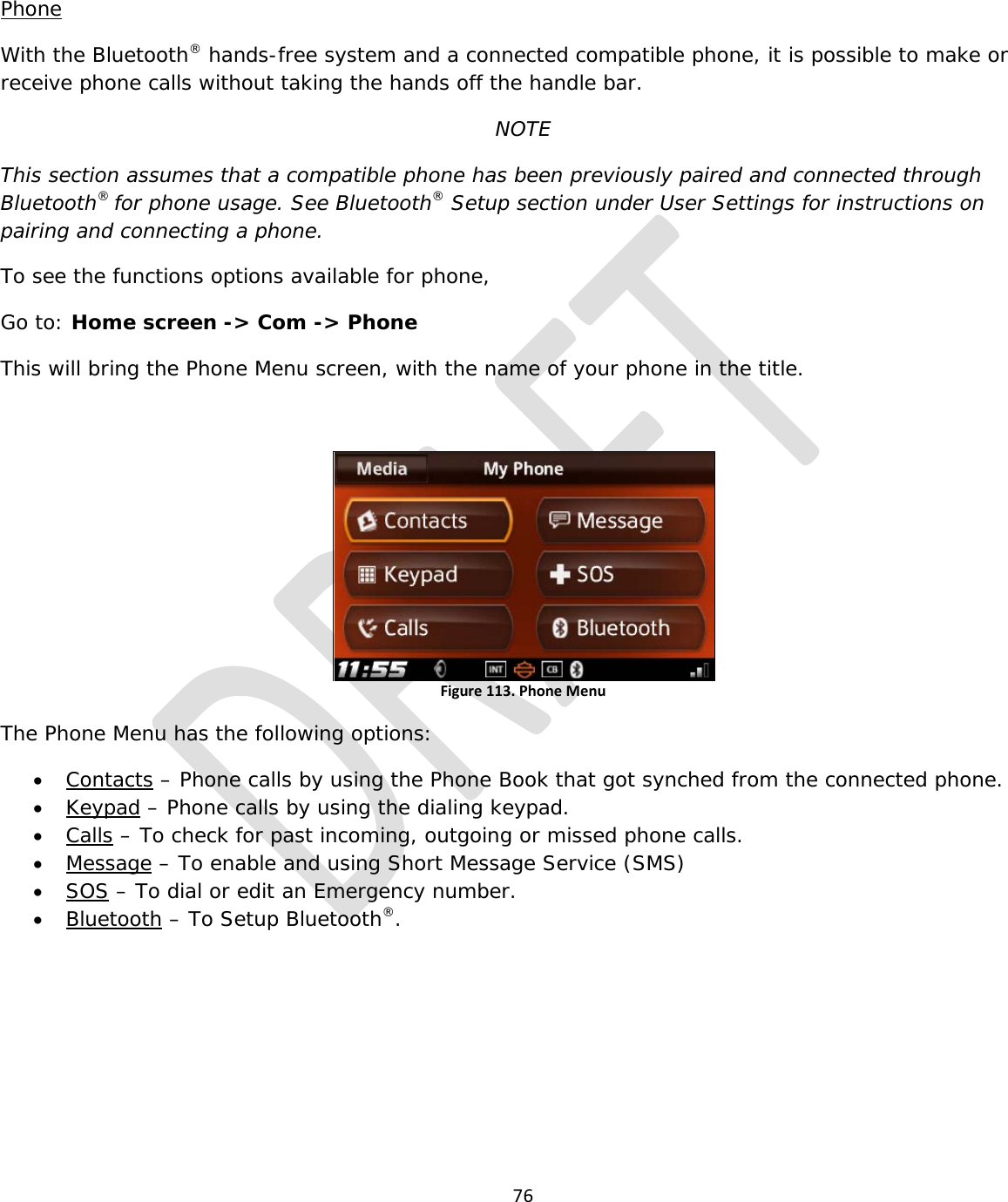 76   Phone With the Bluetooth® hands-free system and a connected compatible phone, it is possible to make or receive phone calls without taking the hands off the handle bar. NOTE This section assumes that a compatible phone has been previously paired and connected through Bluetooth® for phone usage. See Bluetooth® Setup section under User Settings for instructions on pairing and connecting a phone. To see the functions options available for phone, Go to: Home screen -&gt; Com -&gt; Phone This will bring the Phone Menu screen, with the name of your phone in the title.  Figure 113. Phone Menu  The Phone Menu has the following options: • Contacts – Phone calls by using the Phone Book that got synched from the connected phone. • Keypad – Phone calls by using the dialing keypad. • Calls – To check for past incoming, outgoing or missed phone calls. • Message – To enable and using Short Message Service (SMS) • SOS – To dial or edit an Emergency number. • Bluetooth – To Setup Bluetooth®.      