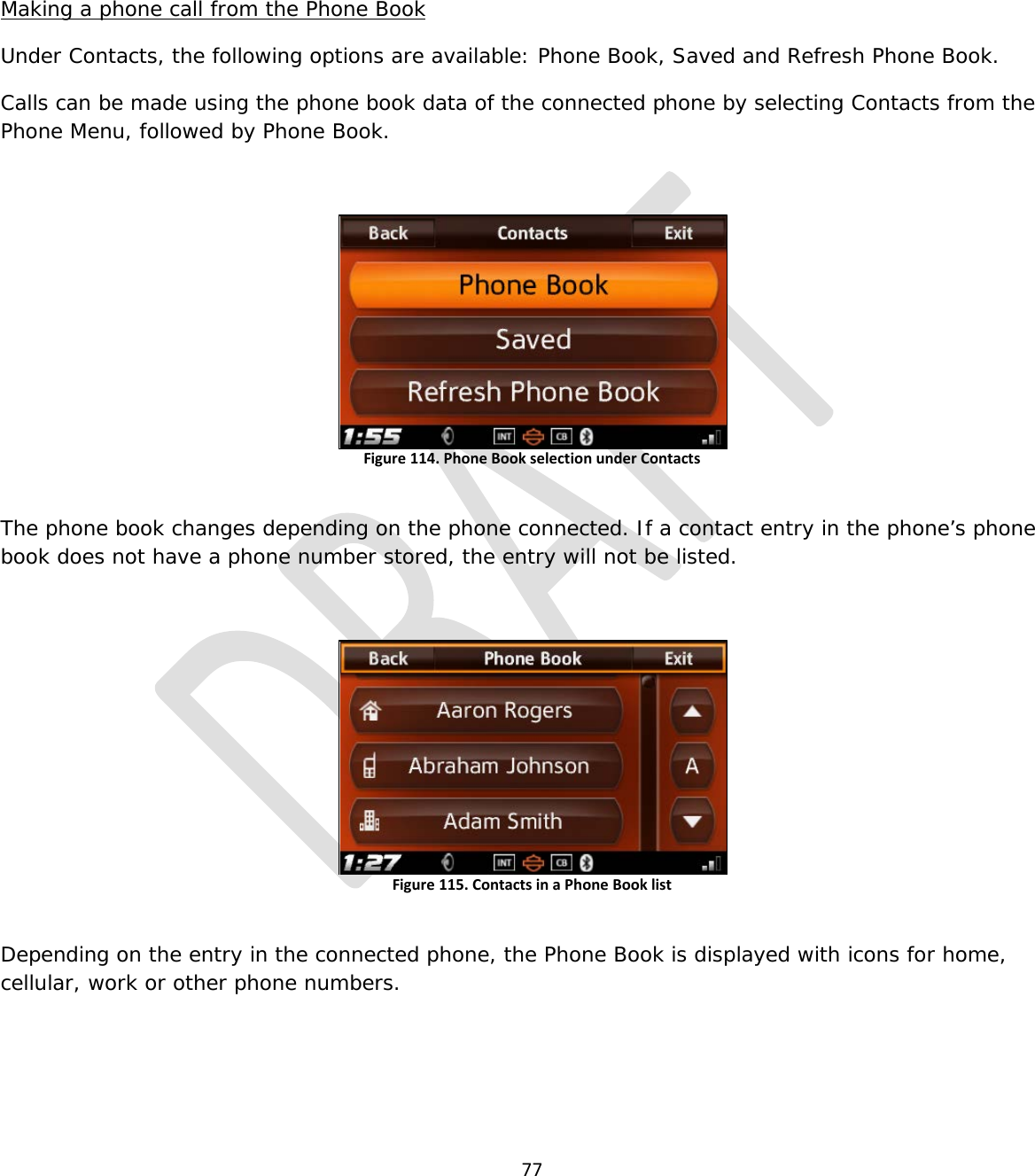  77    Making a phone call from the Phone Book Under Contacts, the following options are available: Phone Book, Saved and Refresh Phone Book. Calls can be made using the phone book data of the connected phone by selecting Contacts from the Phone Menu, followed by Phone Book.  Figure 114. Phone Book selection under Contacts  The phone book changes depending on the phone connected. If a contact entry in the phone’s phone book does not have a phone number stored, the entry will not be listed.  Figure 115. Contacts in a Phone Book list  Depending on the entry in the connected phone, the Phone Book is displayed with icons for home, cellular, work or other phone numbers.    