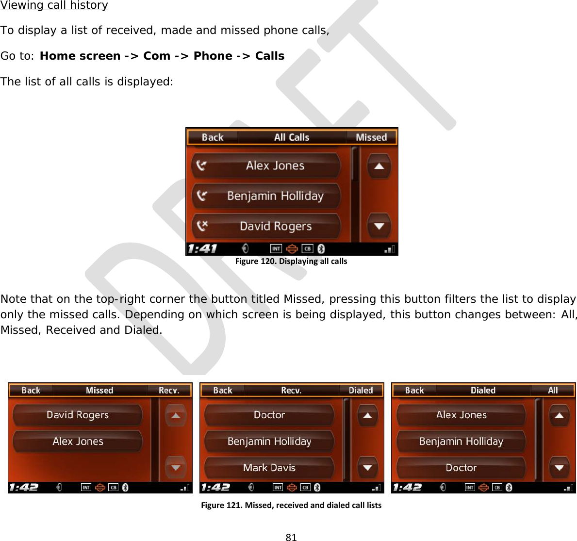  81        Viewing call history To display a list of received, made and missed phone calls, Go to: Home screen -&gt; Com -&gt; Phone -&gt; Calls The list of all calls is displayed:  Figure 120. Displaying all calls  Note that on the top-right corner the button titled Missed, pressing this button filters the list to display only the missed calls. Depending on which screen is being displayed, this button changes between: All, Missed, Received and Dialed.  Figure 121. Missed, received and dialed call lists  