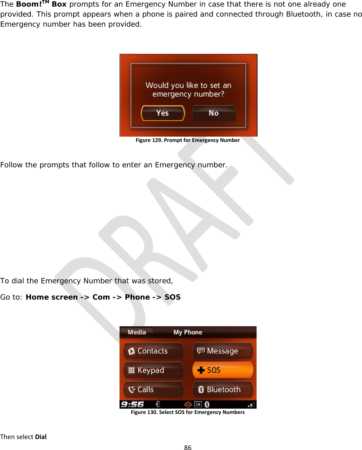  86  The Boom!TM Box prompts for an Emergency Number in case that there is not one already one provided. This prompt appears when a phone is paired and connected through Bluetooth, in case no Emergency number has been provided.  Figure 129. Prompt for Emergency Number  Follow the prompts that follow to enter an Emergency number.       To dial the Emergency Number that was stored,  Go to: Home screen -&gt; Com -&gt; Phone -&gt; SOS  Figure 130. Select SOS for Emergency Numbers  Then select Dial 