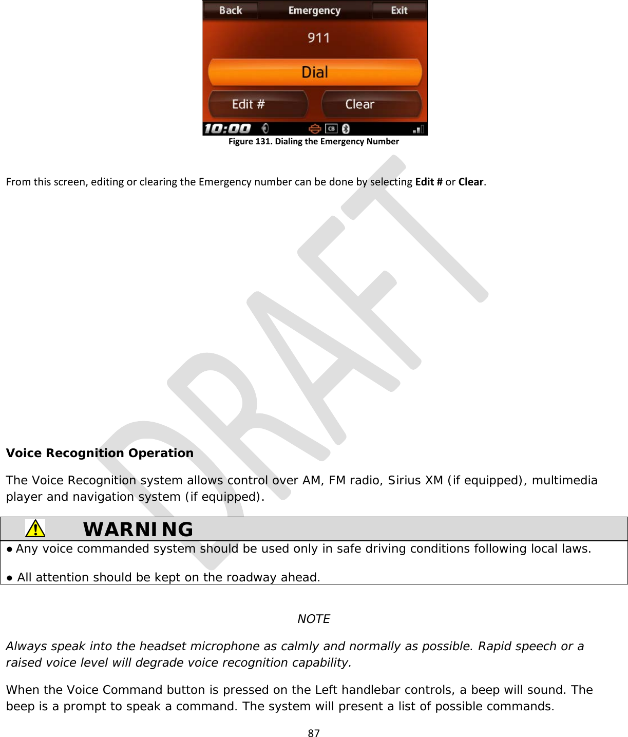  87   Figure 131. Dialing the Emergency Number  From this screen, editing or clearing the Emergency number can be done by selecting Edit # or Clear.           Voice Recognition Operation The Voice Recognition system allows control over AM, FM radio, Sirius XM (if equipped), multimedia player and navigation system (if equipped).  WARNING ● Any voice commanded system should be used only in safe driving conditions following local laws.  ● All attention should be kept on the roadway ahead.  NOTE Always speak into the headset microphone as calmly and normally as possible. Rapid speech or a raised voice level will degrade voice recognition capability. When the Voice Command button is pressed on the Left handlebar controls, a beep will sound. The beep is a prompt to speak a command. The system will present a list of possible commands. 