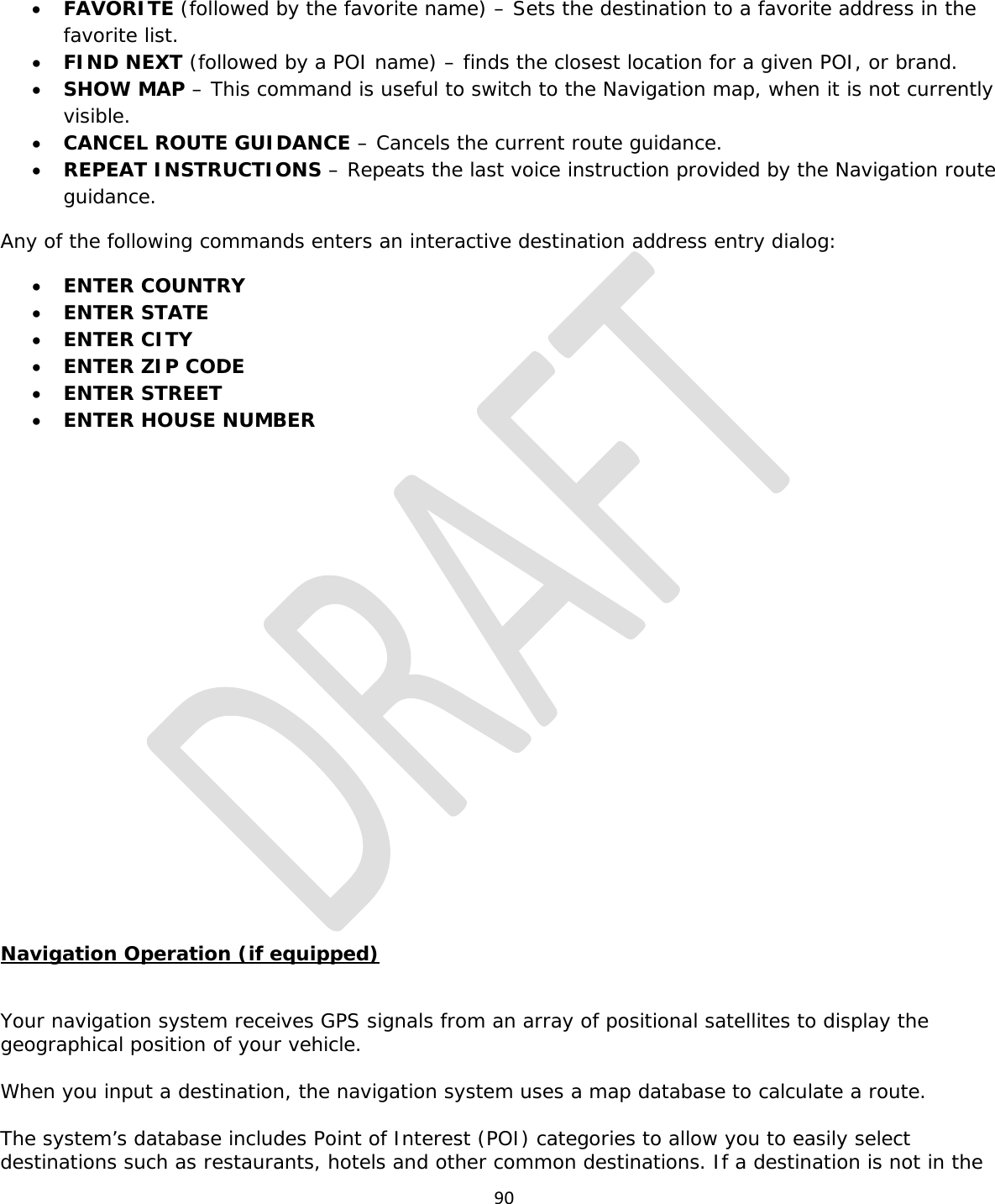  90  • FAVORITE (followed by the favorite name) – Sets the destination to a favorite address in the favorite list. • FIND NEXT (followed by a POI name) – finds the closest location for a given POI, or brand. • SHOW MAP – This command is useful to switch to the Navigation map, when it is not currently visible. • CANCEL ROUTE GUIDANCE – Cancels the current route guidance. • REPEAT INSTRUCTIONS – Repeats the last voice instruction provided by the Navigation route guidance. Any of the following commands enters an interactive destination address entry dialog: • ENTER COUNTRY • ENTER STATE • ENTER CITY • ENTER ZIP CODE • ENTER STREET • ENTER HOUSE NUMBER            Navigation Operation (if equipped)  Your navigation system receives GPS signals from an array of positional satellites to display the geographical position of your vehicle.  When you input a destination, the navigation system uses a map database to calculate a route.  The system’s database includes Point of Interest (POI) categories to allow you to easily select destinations such as restaurants, hotels and other common destinations. If a destination is not in the 