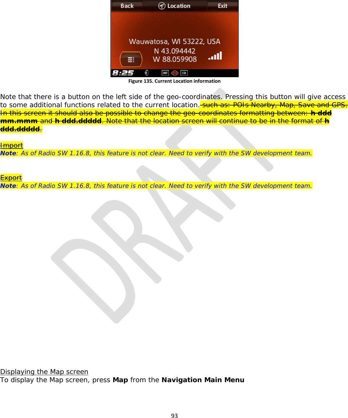  93   Figure 135. Current Location information  Note that there is a button on the left side of the geo-coordinates. Pressing this button will give access to some additional functions related to the current location. such as: POIs Nearby, Map, Save and GPS. In this screen it should also be possible to change the geo-coordinates formatting between: h ddd mm.mmm and h ddd.ddddd. Note that the location screen will continue to be in the format of h ddd.ddddd.  Import Note: As of Radio SW 1.16.8, this feature is not clear. Need to verify with the SW development team.   Export Note: As of Radio SW 1.16.8, this feature is not clear. Need to verify with the SW development team.                       Displaying the Map screen To display the Map screen, press Map from the Navigation Main Menu 