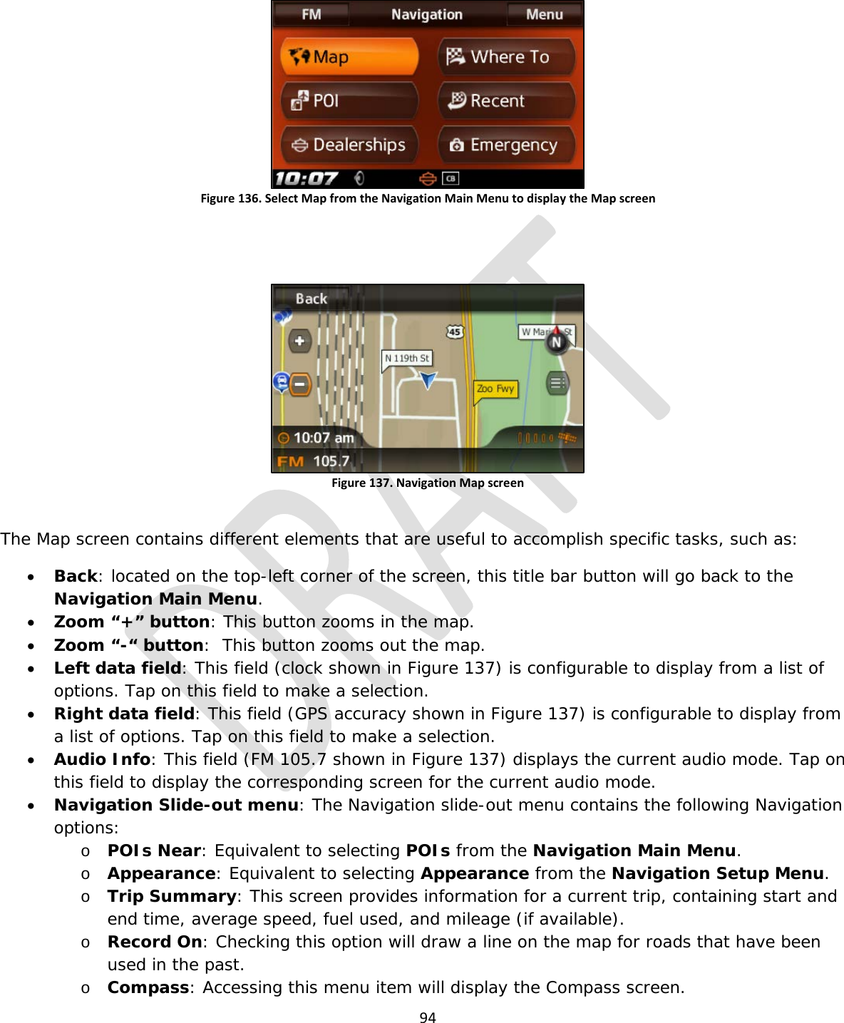  94   Figure 136. Select Map from the Navigation Main Menu to display the Map screen   Figure 137. Navigation Map screen  The Map screen contains different elements that are useful to accomplish specific tasks, such as: • Back: located on the top-left corner of the screen, this title bar button will go back to the Navigation Main Menu. • Zoom “+” button: This button zooms in the map. • Zoom “-“ button:  This button zooms out the map. • Left data field: This field (clock shown in Figure 137) is configurable to display from a list of options. Tap on this field to make a selection. • Right data field: This field (GPS accuracy shown in Figure 137) is configurable to display from a list of options. Tap on this field to make a selection. • Audio Info: This field (FM 105.7 shown in Figure 137) displays the current audio mode. Tap on this field to display the corresponding screen for the current audio mode. • Navigation Slide-out menu: The Navigation slide-out menu contains the following Navigation options:  o POIs Near: Equivalent to selecting POIs from the Navigation Main Menu. o Appearance: Equivalent to selecting Appearance from the Navigation Setup Menu. o Trip Summary: This screen provides information for a current trip, containing start and end time, average speed, fuel used, and mileage (if available). o Record On: Checking this option will draw a line on the map for roads that have been used in the past. o Compass: Accessing this menu item will display the Compass screen. 