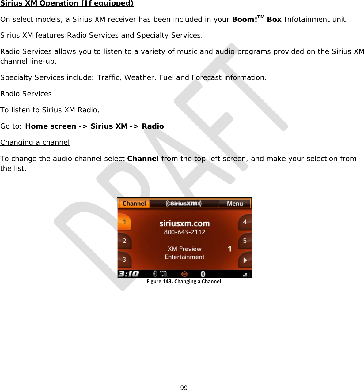  99     Sirius XM Operation (If equipped) On select models, a Sirius XM receiver has been included in your Boom!TM Box Infotainment unit. Sirius XM features Radio Services and Specialty Services.  Radio Services allows you to listen to a variety of music and audio programs provided on the Sirius XM channel line-up. Specialty Services include: Traffic, Weather, Fuel and Forecast information. Radio Services To listen to Sirius XM Radio, Go to: Home screen -&gt; Sirius XM -&gt; Radio Changing a channel To change the audio channel select Channel from the top-left screen, and make your selection from the list.  Figure 143. Changing a Channel  