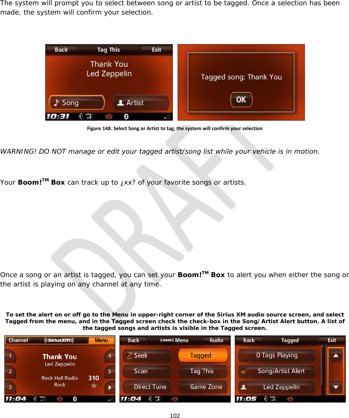  102  The system will prompt you to select between song or artist to be tagged. Once a selection has been made, the system will confirm your selection.  Figure 148. Select Song or Artist to tag, the system will confirm your selection  WARNING! DO NOT manage or edit your tagged artist/song list while your vehicle is in motion.  Your Boom!TM Box can track up to ¿xx? of your favorite songs or artists.      Once a song or an artist is tagged, you can set your Boom!TM Box to alert you when either the song or the artist is playing on any channel at any time.  To set the alert on or off go to the Menu in upper-right corner of the Sirius XM audio source screen, and select Tagged from the menu, and in the Tagged screen check the check-box in the Song/Artist Alert button. A list of the tagged songs and artists is visible in the Tagged screen. 