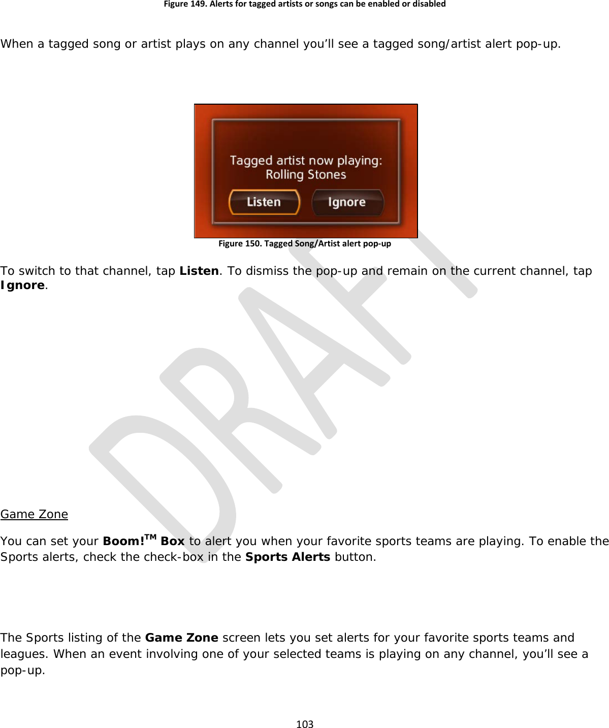  103  Figure 149. Alerts for tagged artists or songs can be enabled or disabled  When a tagged song or artist plays on any channel you’ll see a tagged song/artist alert pop-up.   Figure 150. Tagged Song/Artist alert pop-up  To switch to that channel, tap Listen. To dismiss the pop-up and remain on the current channel, tap Ignore.         Game Zone You can set your Boom!TM Box to alert you when your favorite sports teams are playing. To enable the Sports alerts, check the check-box in the Sports Alerts button.   The Sports listing of the Game Zone screen lets you set alerts for your favorite sports teams and leagues. When an event involving one of your selected teams is playing on any channel, you’ll see a pop-up.  