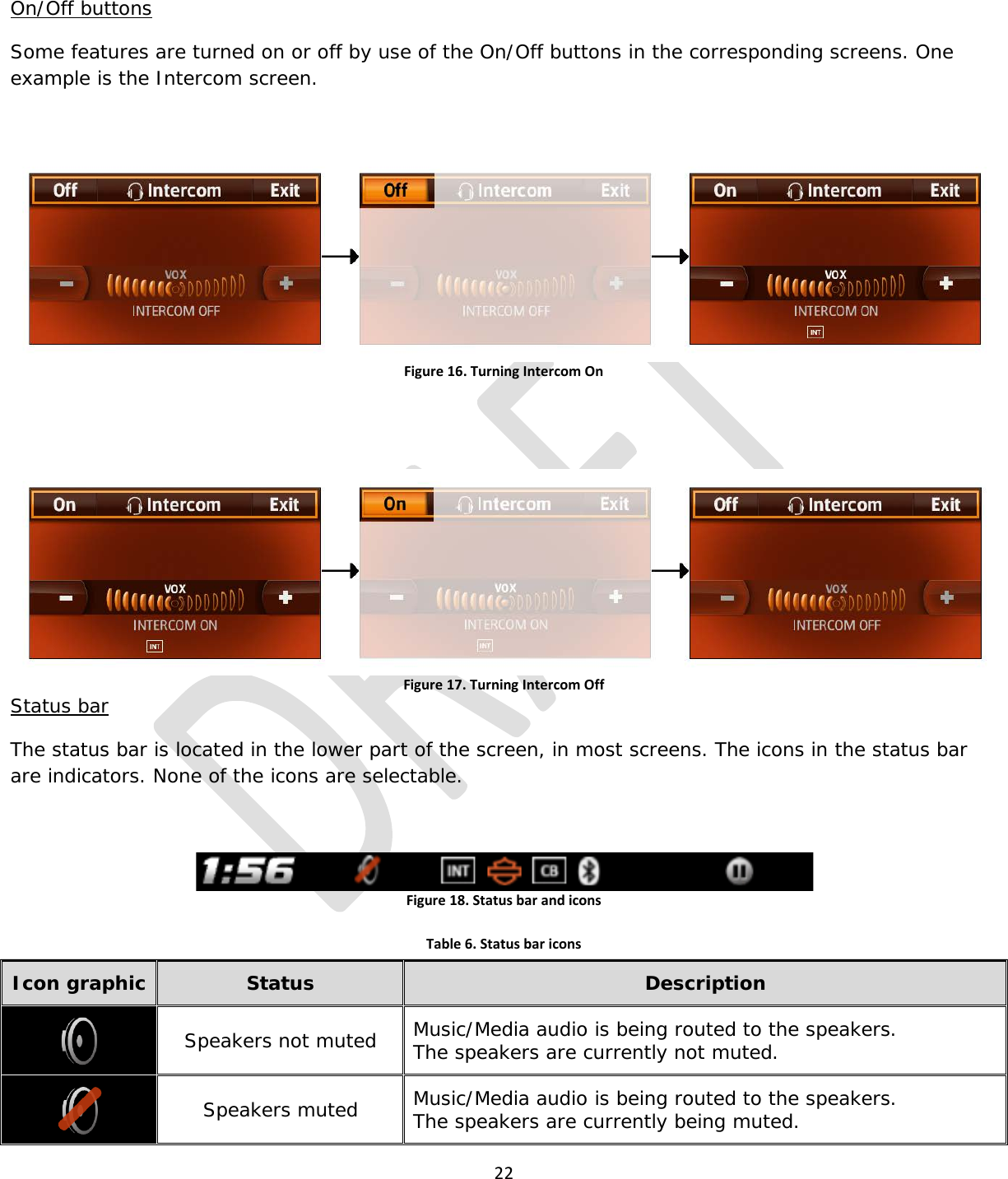  22  On/Off buttons Some features are turned on or off by use of the On/Off buttons in the corresponding screens. One example is the Intercom screen.  Figure 16. Turning Intercom On   Figure 17. Turning Intercom Off Status bar The status bar is located in the lower part of the screen, in most screens. The icons in the status bar are indicators. None of the icons are selectable.  Figure 18. Status bar and icons    Table 6. Status bar icons Icon graphic Status Description  Speakers not muted Music/Media audio is being routed to the speakers. The speakers are currently not muted.  Speakers muted Music/Media audio is being routed to the speakers. The speakers are currently being muted. 