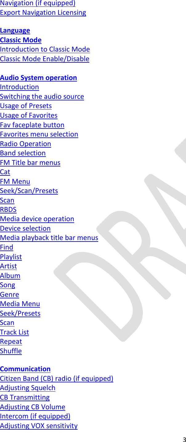  3  Navigation (if equipped) Export Navigation Licensing  Language Classic Mode Introduction to Classic Mode Classic Mode Enable/Disable  Audio System operation Introduction Switching the audio source Usage of Presets Usage of Favorites Fav faceplate button Favorites menu selection Radio Operation Band selection FM Title bar menus Cat FM Menu Seek/Scan/Presets Scan RBDS Media device operation Device selection Media playback title bar menus Find Playlist Artist Album Song Genre Media Menu Seek/Presets Scan Track List Repeat Shuffle  Communication Citizen Band (CB) radio (if equipped) Adjusting Squelch CB Transmitting  Adjusting CB Volume Intercom (if equipped) Adjusting VOX sensitivity 