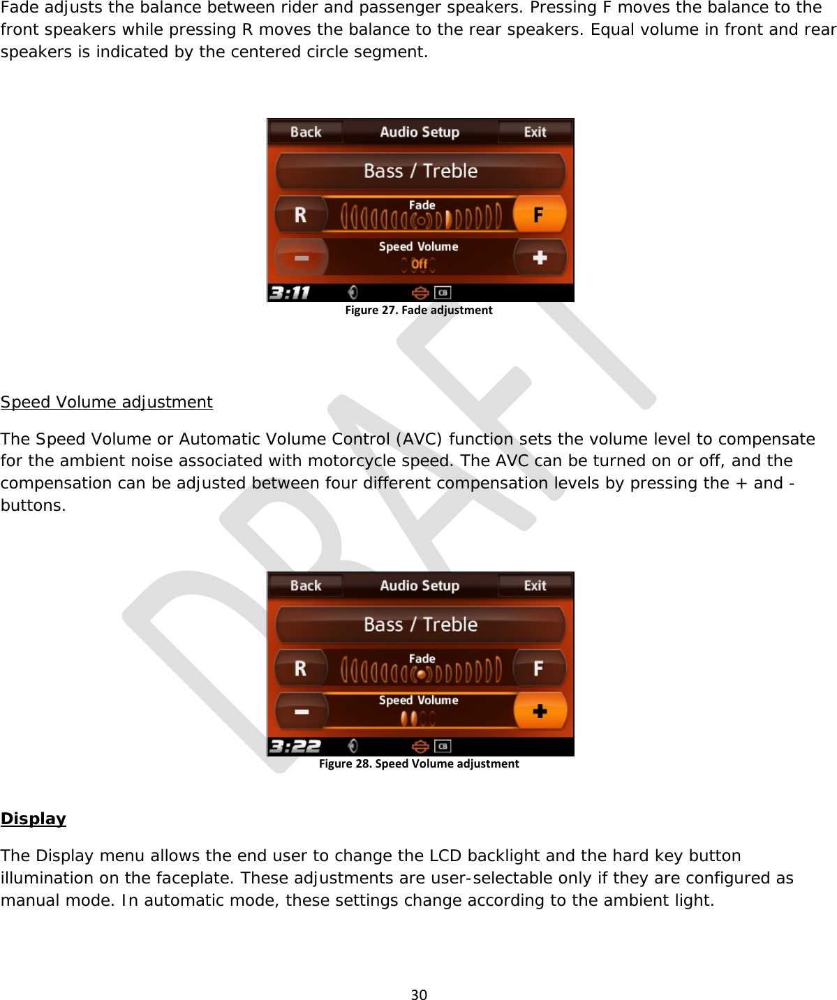  30  Fade adjusts the balance between rider and passenger speakers. Pressing F moves the balance to the front speakers while pressing R moves the balance to the rear speakers. Equal volume in front and rear speakers is indicated by the centered circle segment.  Figure 27. Fade adjustment   Speed Volume adjustment The Speed Volume or Automatic Volume Control (AVC) function sets the volume level to compensate for the ambient noise associated with motorcycle speed. The AVC can be turned on or off, and the compensation can be adjusted between four different compensation levels by pressing the + and - buttons.  Figure 28. Speed Volume adjustment  Display The Display menu allows the end user to change the LCD backlight and the hard key button illumination on the faceplate. These adjustments are user-selectable only if they are configured as manual mode. In automatic mode, these settings change according to the ambient light. 