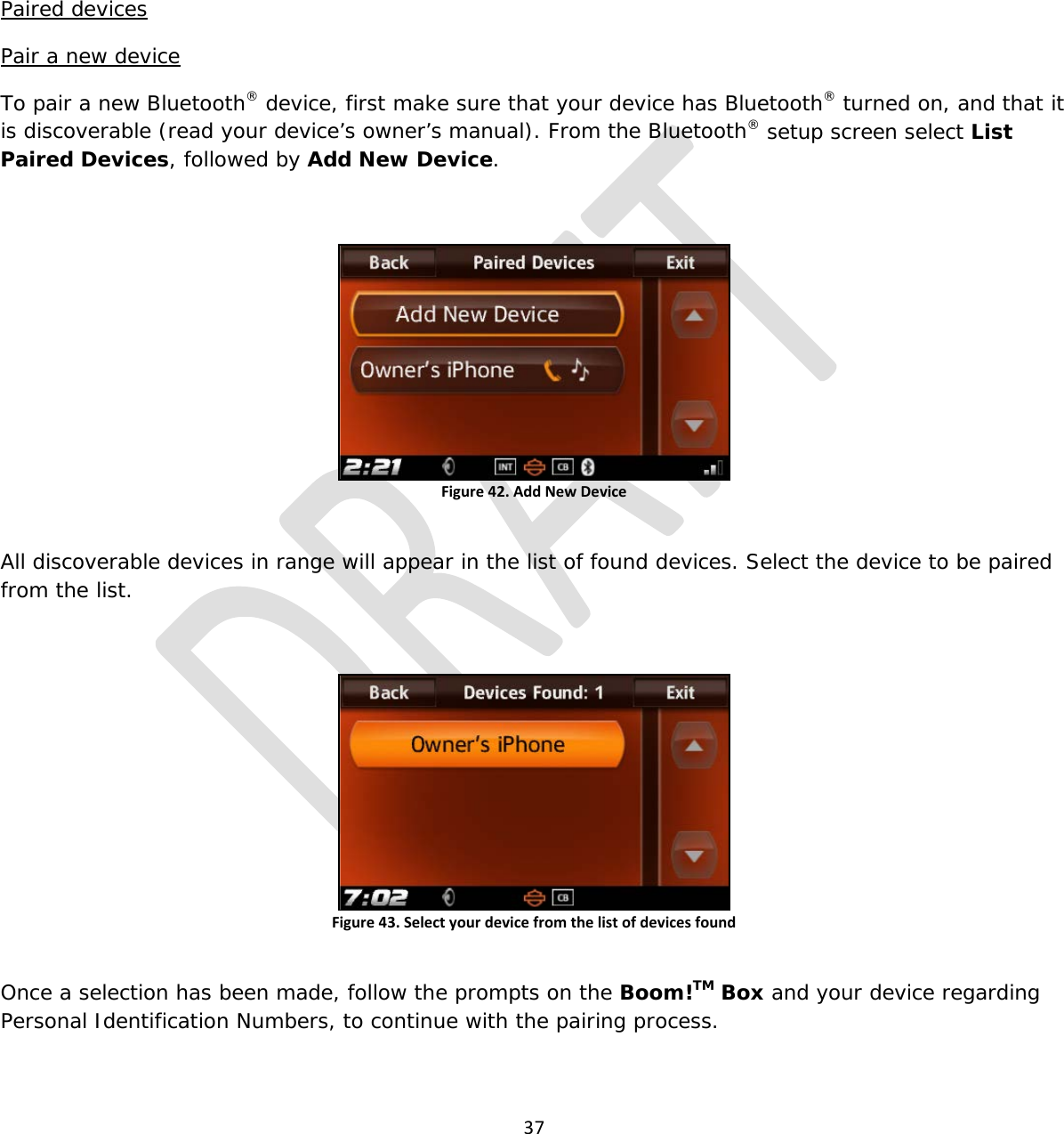  37     Paired devices Pair a new device To pair a new Bluetooth® device, first make sure that your device has Bluetooth® turned on, and that it is discoverable (read your device’s owner’s manual). From the Bluetooth® setup screen select List Paired Devices, followed by Add New Device.  Figure 42. Add New Device  All discoverable devices in range will appear in the list of found devices. Select the device to be paired from the list.  Figure 43. Select your device from the list of devices found  Once a selection has been made, follow the prompts on the Boom!TM Box and your device regarding Personal Identification Numbers, to continue with the pairing process. 