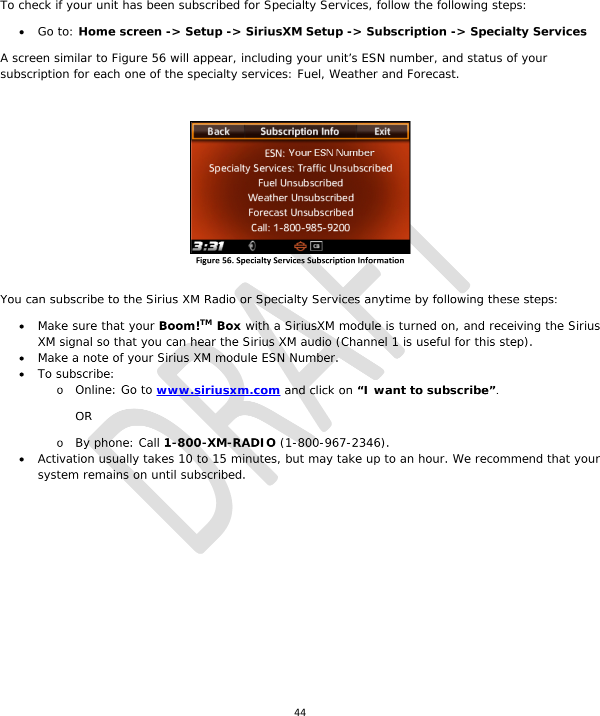  44  To check if your unit has been subscribed for Specialty Services, follow the following steps: • Go to: Home screen -&gt; Setup -&gt; SiriusXM Setup -&gt; Subscription -&gt; Specialty Services A screen similar to Figure 56 will appear, including your unit’s ESN number, and status of your subscription for each one of the specialty services: Fuel, Weather and Forecast.  Figure 56. Specialty Services Subscription Information  You can subscribe to the Sirius XM Radio or Specialty Services anytime by following these steps: • Make sure that your Boom!TM Box with a SiriusXM module is turned on, and receiving the Sirius XM signal so that you can hear the Sirius XM audio (Channel 1 is useful for this step). • Make a note of your Sirius XM module ESN Number. • To subscribe: o Online: Go to www.siriusxm.com and click on “I want to subscribe”. OR o By phone: Call 1-800-XM-RADIO (1-800-967-2346). • Activation usually takes 10 to 15 minutes, but may take up to an hour. We recommend that your system remains on until subscribed.         