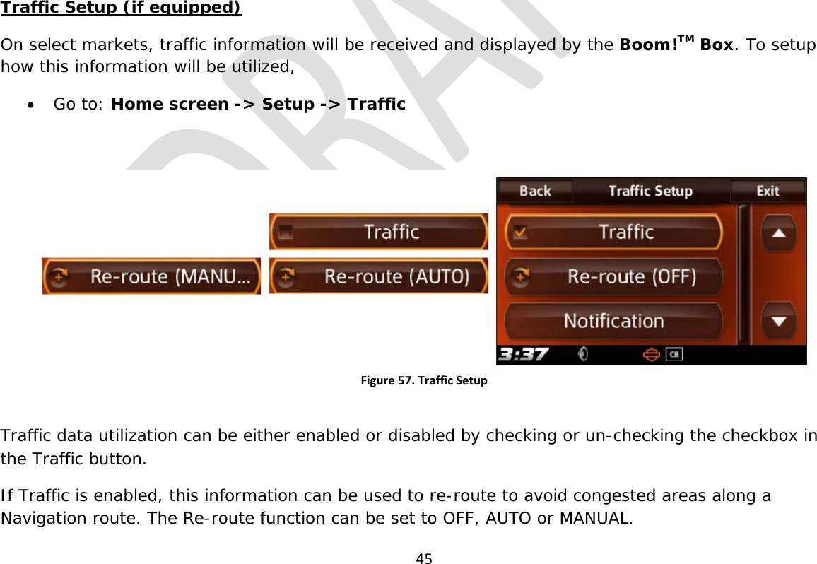  45              Traffic Setup (if equipped) On select markets, traffic information will be received and displayed by the Boom!TM Box. To setup how this information will be utilized, • Go to: Home screen -&gt; Setup -&gt; Traffic  Figure 57. Traffic Setup  Traffic data utilization can be either enabled or disabled by checking or un-checking the checkbox in the Traffic button. If Traffic is enabled, this information can be used to re-route to avoid congested areas along a Navigation route. The Re-route function can be set to OFF, AUTO or MANUAL. 