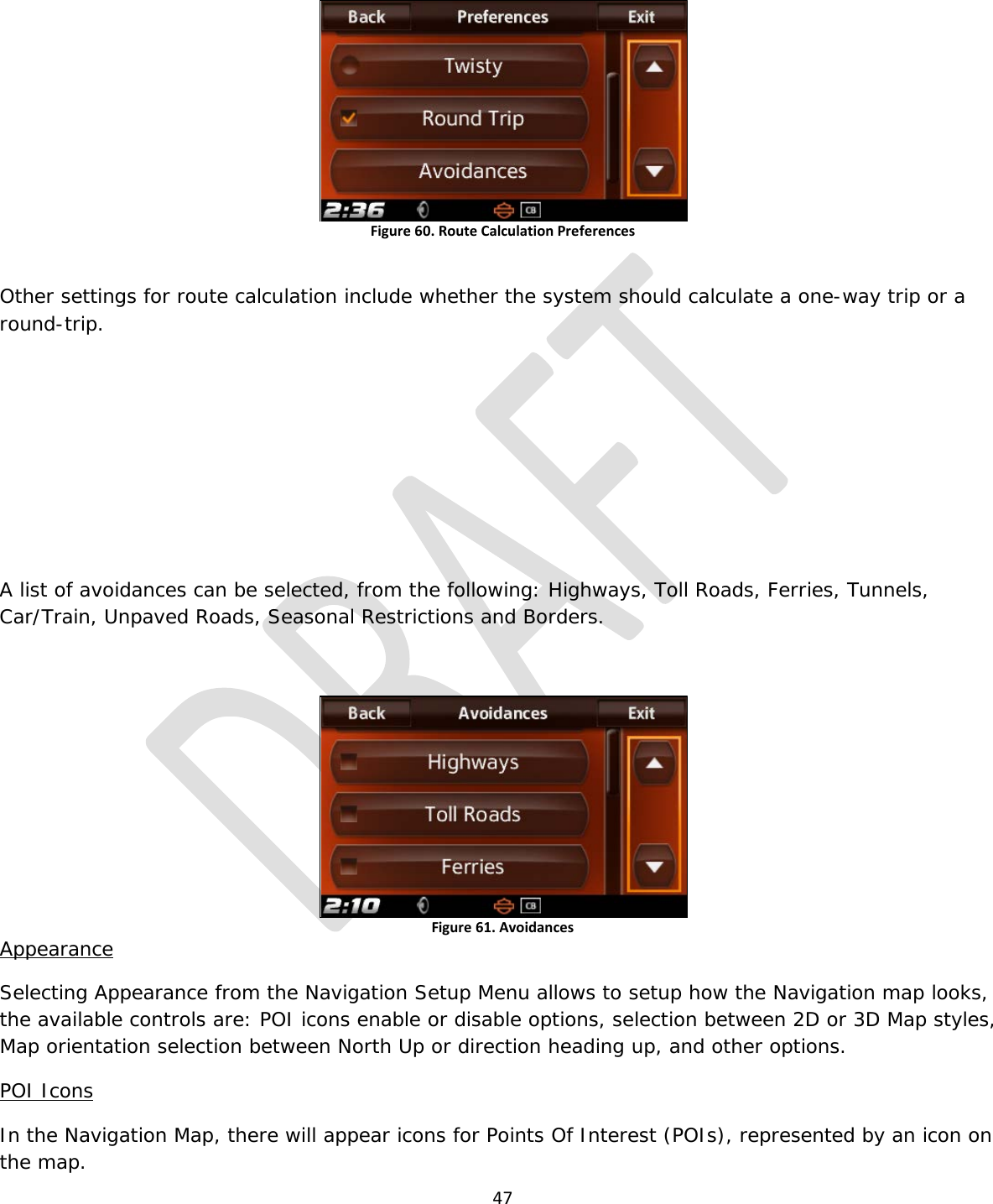  47   Figure 60. Route Calculation Preferences  Other settings for route calculation include whether the system should calculate a one-way trip or a round-trip.      A list of avoidances can be selected, from the following: Highways, Toll Roads, Ferries, Tunnels, Car/Train, Unpaved Roads, Seasonal Restrictions and Borders.  Figure 61. Avoidances Appearance Selecting Appearance from the Navigation Setup Menu allows to setup how the Navigation map looks, the available controls are: POI icons enable or disable options, selection between 2D or 3D Map styles, Map orientation selection between North Up or direction heading up, and other options. POI Icons In the Navigation Map, there will appear icons for Points Of Interest (POIs), represented by an icon on the map. 
