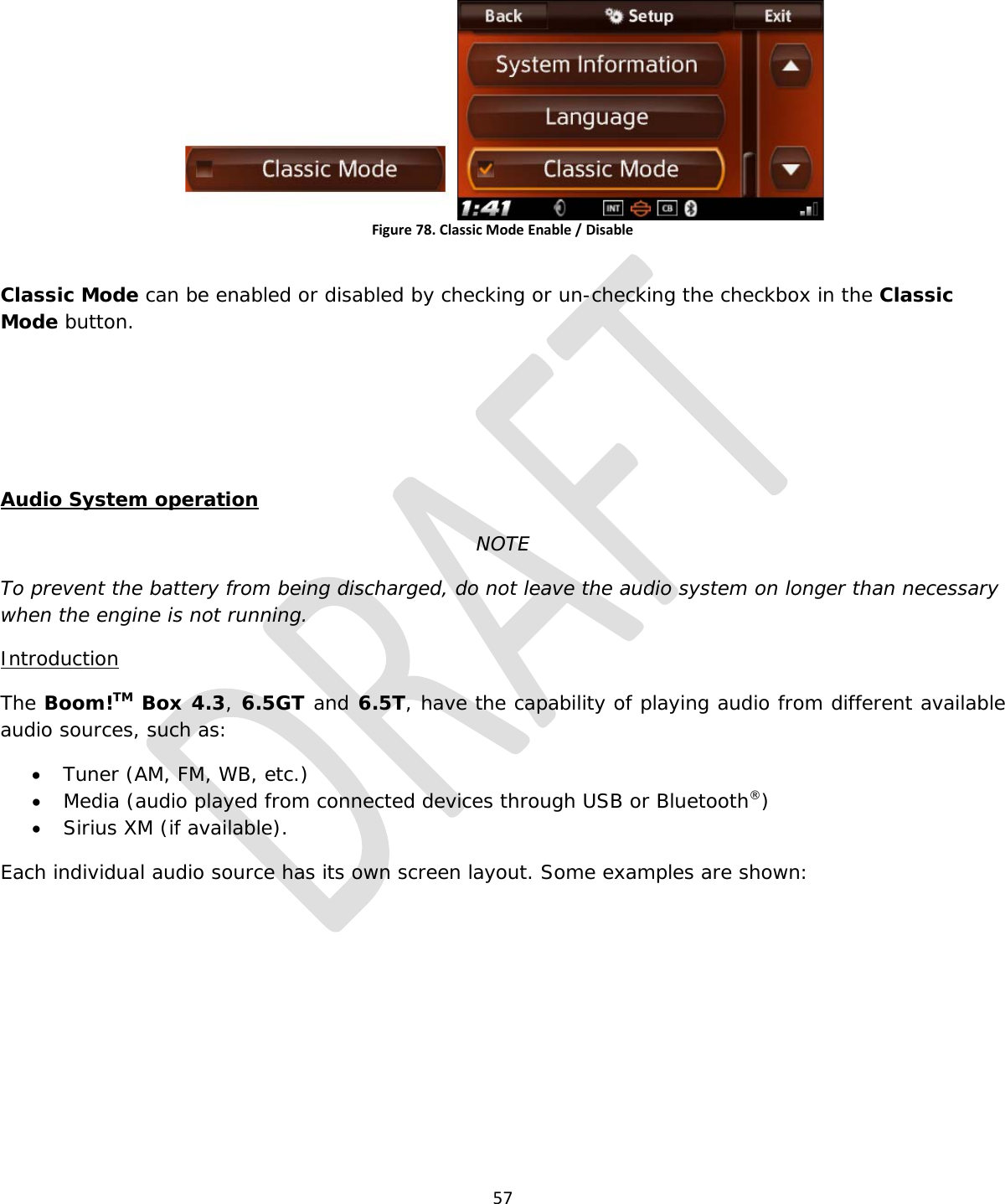  57   Figure 78. Classic Mode Enable / Disable  Classic Mode can be enabled or disabled by checking or un-checking the checkbox in the Classic Mode button.    Audio System operation NOTE To prevent the battery from being discharged, do not leave the audio system on longer than necessary when the engine is not running. Introduction The Boom!TM Box 4.3, 6.5GT and 6.5T, have the capability of playing audio from different available audio sources, such as: • Tuner (AM, FM, WB, etc.) • Media (audio played from connected devices through USB or Bluetooth®) • Sirius XM (if available). Each individual audio source has its own screen layout. Some examples are shown: 