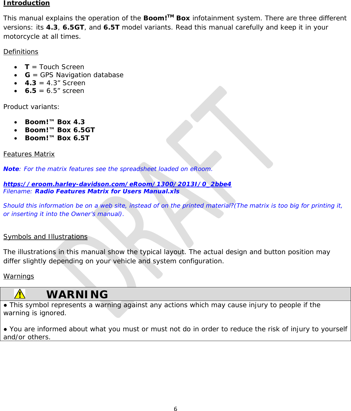  6  Introduction This manual explains the operation of the Boom!TM Box infotainment system. There are three different versions: its 4.3, 6.5GT, and 6.5T model variants. Read this manual carefully and keep it in your motorcycle at all times. Definitions • T = Touch Screen • G = GPS Navigation database • 4.3 = 4.3” Screen • 6.5 = 6.5” screen  Product variants: • Boom!™ Box 4.3 • Boom!™ Box 6.5GT • Boom!™ Box 6.5T  Features Matrix Note: For the matrix features see the spreadsheet loaded on eRoom.  https://eroom.harley-davidson.com/eRoom/1300/2013I/0_2bbe4  Filename: Radio Features Matrix for Users Manual.xls Should this information be on a web site, instead of on the printed material?(The matrix is too big for printing it, or inserting it into the Owner’s manual).  Symbols and Illustrations The illustrations in this manual show the typical layout. The actual design and button position may differ slightly depending on your vehicle and system configuration. Warnings  WARNING ● This symbol represents a warning against any actions which may cause injury to people if the warning is ignored.   ● You are informed about what you must or must not do in order to reduce the risk of injury to yourself and/or others.     