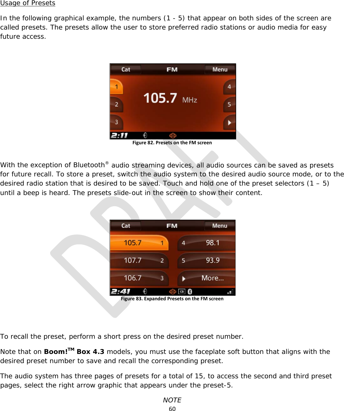  60  Usage of Presets In the following graphical example, the numbers (1 - 5) that appear on both sides of the screen are called presets. The presets allow the user to store preferred radio stations or audio media for easy future access.  Figure 82. Presets on the FM screen  With the exception of Bluetooth® audio streaming devices, all audio sources can be saved as presets for future recall. To store a preset, switch the audio system to the desired audio source mode, or to the desired radio station that is desired to be saved. Touch and hold one of the preset selectors (1 – 5) until a beep is heard. The presets slide-out in the screen to show their content.  Figure 83. Expanded Presets on the FM screen   To recall the preset, perform a short press on the desired preset number.  Note that on Boom!TM Box 4.3 models, you must use the faceplate soft button that aligns with the desired preset number to save and recall the corresponding preset. The audio system has three pages of presets for a total of 15, to access the second and third preset pages, select the right arrow graphic that appears under the preset-5. NOTE 