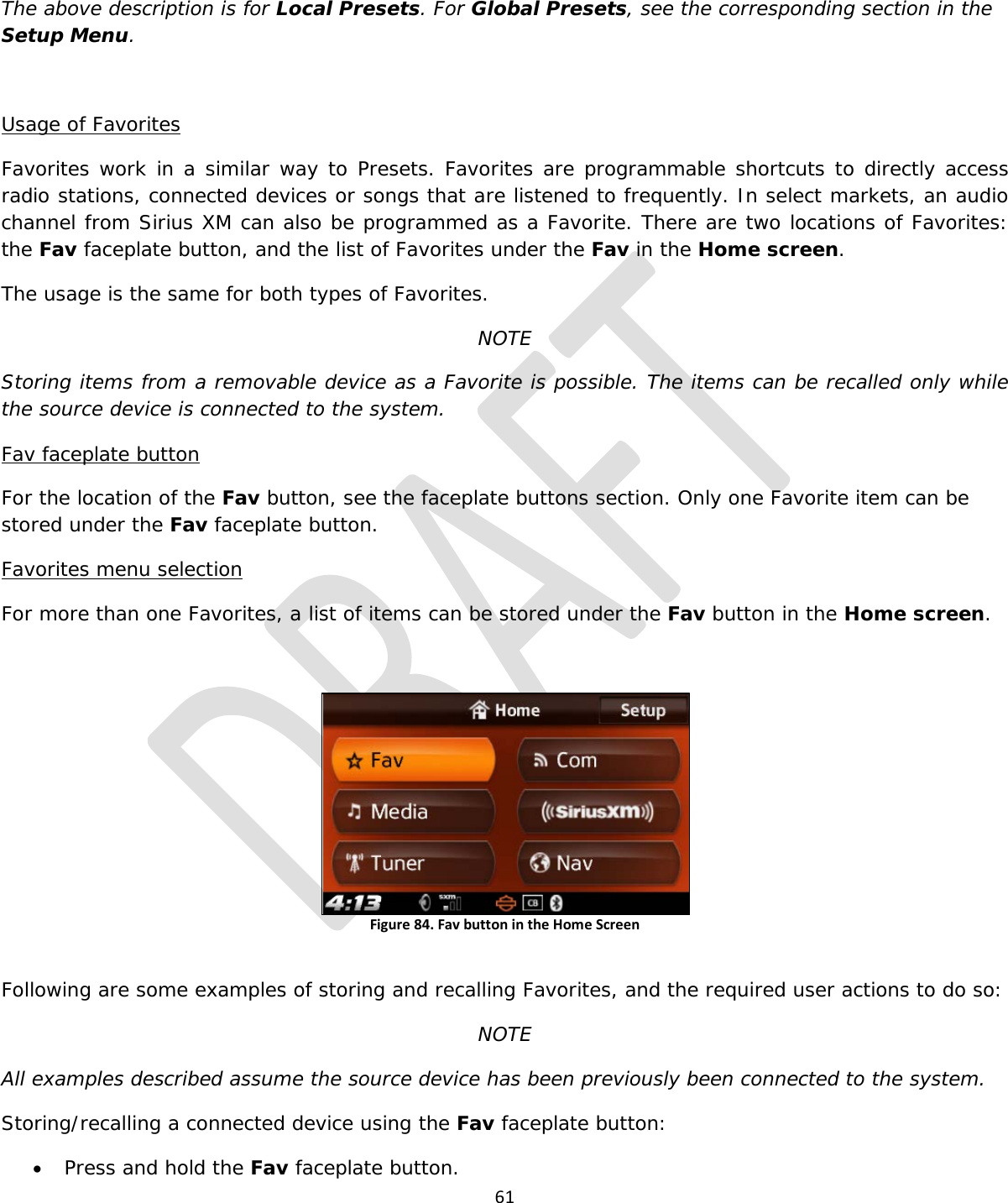  61  The above description is for Local Presets. For Global Presets, see the corresponding section in the Setup Menu.  Usage of Favorites Favorites work in a similar way to Presets. Favorites are programmable shortcuts to directly access radio stations, connected devices or songs that are listened to frequently. In select markets, an audio channel from Sirius XM can also be programmed as a Favorite. There are two locations of Favorites: the Fav faceplate button, and the list of Favorites under the Fav in the Home screen. The usage is the same for both types of Favorites. NOTE Storing items from a removable device as a Favorite is possible. The items can be recalled only while the source device is connected to the system. Fav faceplate button For the location of the Fav button, see the faceplate buttons section. Only one Favorite item can be stored under the Fav faceplate button. Favorites menu selection For more than one Favorites, a list of items can be stored under the Fav button in the Home screen.   Figure 84. Fav button in the Home Screen  Following are some examples of storing and recalling Favorites, and the required user actions to do so: NOTE All examples described assume the source device has been previously been connected to the system. Storing/recalling a connected device using the Fav faceplate button: • Press and hold the Fav faceplate button. 